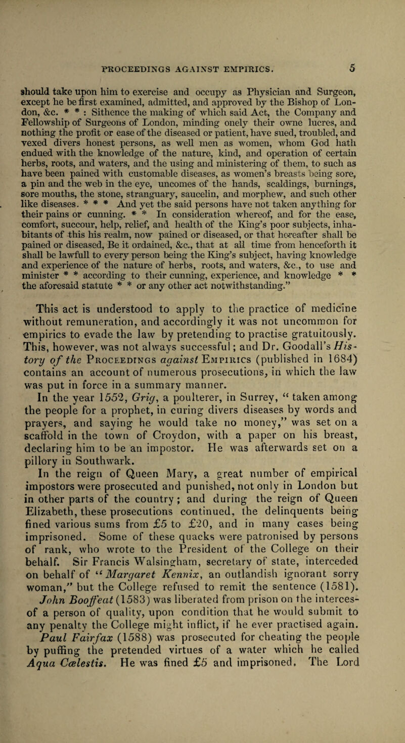 should take upon him to exercise and occupy as Physician and Surgeon, except he be first examined, admitted, and approved by the Bishop of Lon¬ don, &c. * * : Sithence the making of which said Act, the Company and Fellowship of Surgeons of London, minding onely their owne lucres, and nothing the profit or ease of the diseased or patient, have sued, troubled, and vexed divers honest persons, as well men as women, whom God hath endued with the knowledge of the nature, kind, and operation of certain herbs, roots, and waters, and the using and ministering of them, to such as have been pained with customable diseases, as women’s breasts being sore, a pin and the web in the eye, uncomes of the hands, scaldings, burnings, sore mouths, the stone, stranguary, saucelin, and morpliew, and such other like diseases. * * * And yet the said persons have not taken anything for their pains or cunning. * * In consideration whereof, and for the ease, comfort, succour, help, relief, and health of the King’s poor subjects, inha¬ bitants of this his realm, now pained or diseased, or that hereafter shall be pained or diseased, Be it ordained, &c., that at all time from henceforth it shall be lawfull to every person being the King’s subject, having knowledge and experience of the nature of herbs, roots, and waters, &c., to use and minister * * according to their cunning, experience, and knowledge * * the aforesaid statute * * or any other act notwithstanding.” This act is understood to apply to the practice of medicine without remuneration, and accordingly it was not uncommon for empirics to evade the law by pretending to practise gratuitously. This, however, was not always successful; and Dr. Goodall’s His¬ tory of the Proceedings against Empirics (published in 1684) contains an account of numerous prosecutions, in which the law was put in force in a summary manner. In the year 1552, Grig, a poulterer, in Surrey, “ taken among the people for a prophet, in curing divers diseases by words and prayers, and saying he would take no money,” was set on a scaffold in the town of Croydon, with a paper on his breast, declaring him to be an impostor. He was afterwards set on a pillory in Southwark. In the reign of Queen Mary, a great number of empirical impostors were prosecuted and punished, not only in London but in other parts of the country ; and during the reign of Queen Elizabeth, these prosecutions continued, the delinquents being fined various sums from £5 to £20, and in many cases being imprisoned. Some of these quacks were patronised by persons of rank, who wrote to the President of the College on their behalf. Sir Francis Walsingham, secretary of state, interceded on behalf of 4< Margaret Kennix, an outlandish ignorant sorry woman/' but the College refused to remit the sentence (1581). John Booffeat (1583) was liberated from prison on the interces- of a person of quality, upon condition that he would submit to any penalty the College might inflict, if he ever practised again. Paul Fairfax (1588) was prosecuted for cheating the people by puffing the pretended virtues of a water which he called Aqua Ccelestis. He was fined £5 and imprisoned. The Lord