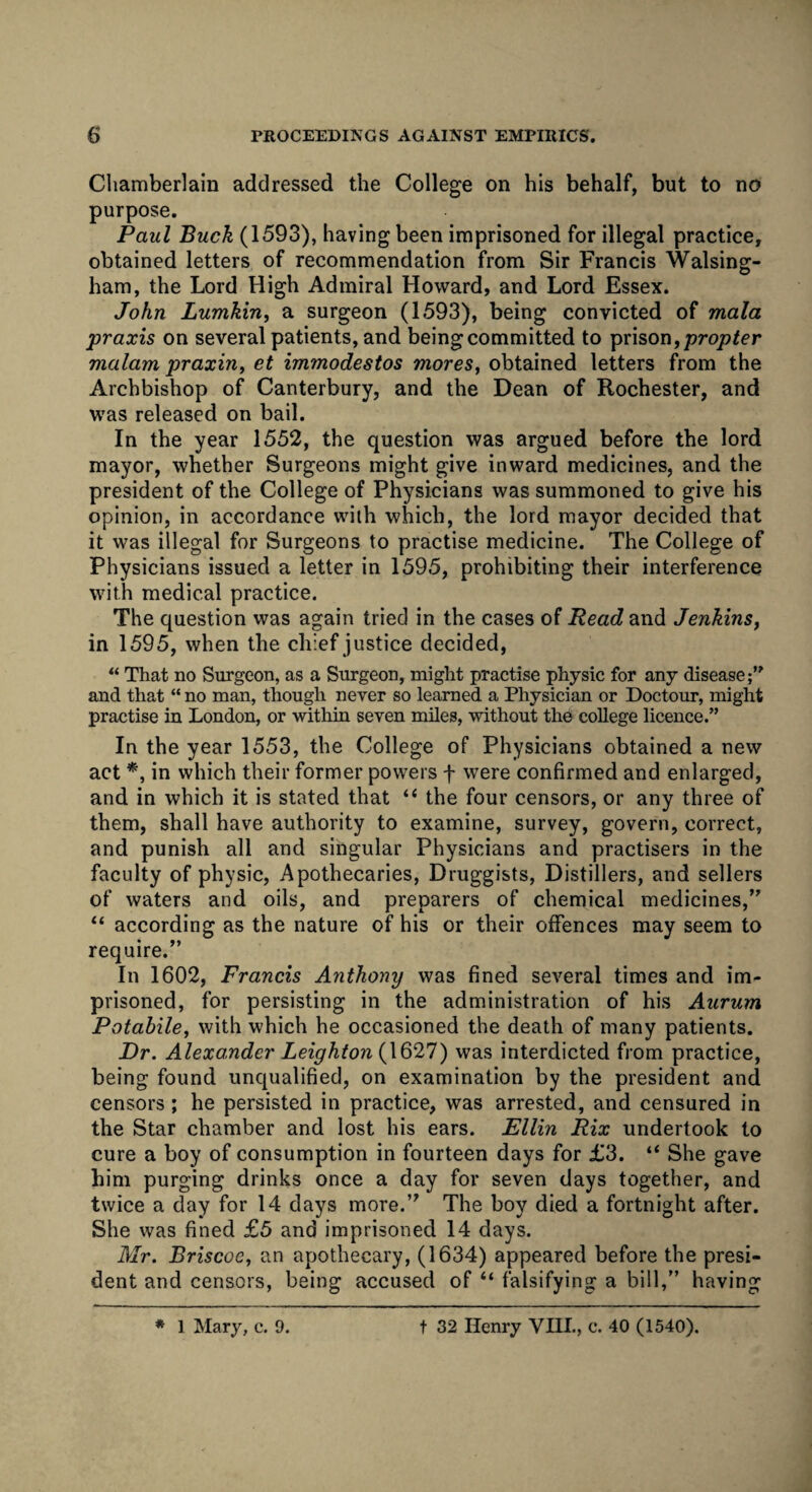 Chamberlain addressed the College on his behalf, but to no purpose. Paul Buck (1593), having been imprisoned for illegal practice, obtained letters of recommendation from Sir Francis Walsing- ham, the Lord High Admiral Howard, and Lord Essex. John Lumkin, a surgeon (1593), being convicted of mala praxis on several patients, and being committed to prison, propter malam praxin, et immodestos mores, obtained letters from the Archbishop of Canterbury, and the Dean of Rochester, and was released on bail. In the year 1552, the question was argued before the lord mayor, whether Surgeons might give inward medicines, and the president of the College of Physicians was summoned to give his opinion, in accordance with which, the lord mayor decided that it was illegal for Surgeons to practise medicine. The College of Physicians issued a letter in 1595, prohibiting their interference with medical practice. The question was again tried in the cases of Read and Jenkins} in 1595, when the chief justice decided, “ That no Surgeon, as a Surgeon, might practise physic for any disease;” and that “ no man, though never so learned a Physician or Doctour, might practise in London, or within seven miles, without the college licence.” In the year 1553, the College of Physicians obtained a new act *, in which their former powers f were confirmed and enlarged, and in which it is stated that “ the four censors, or any three of them, shall have authority to examine, survey, govern, correct, and punish all and singular Physicians and practisers in the faculty of physic, Apothecaries, Druggists, Distillers, and sellers of waters and oils, and preparers of chemical medicines/' “ according as the nature of his or their offences may seem to require.” In 1602, Francis Anthony was fined several times and im¬ prisoned, for persisting in the administration of his Aurum Potabile, with which he occasioned the death of many patients. Dr. Alexander Leighton (1627) was interdicted from practice, being found unqualified, on examination by the president and censors ; he persisted in practice, was arrested, and censured in the Star chamber and lost his ears. Ellin Rix undertook to cure a boy of consumption in fourteen days for £3. “ She gave him purging drinks once a day for seven days together, and twice a day for 14 days more.” The boy died a fortnight after. She was fined £5 and imprisoned 14 days. Mr. Briscoe, an apothecary, (1634) appeared before the presi¬ dent and censors, being accused of “ falsifying a bill,” having * 1 Mary, c. 9. t 32 Henry YIIL, c. 40 (1540).