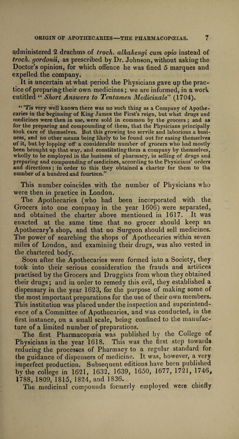 ORIGIN OF APOTHECARIES—THE PHARMACOPOEIAS. <9 I administered 2 drachms of troch. alkakengi cum opio instead of troch. gordonii, as prescribed by Dr. Johnson, without asking the Doctor’s opinion, for which offence he was fined 5 marques and expelled the company. It is uncertain at what period the Physicians gave up the prac¬ tice of preparing their own medicines; we are informed, in a work entitled “ Short Answers to Tentamen Medicinale” (1704). “ ’Tis very well known there was no such thing as a Company of Apothe¬ caries in the beginning of King James the First’s reign, but what drugs and medicines were then in use, were sold in common by the grocers; and as for the preparing and compounding of them, that the Physicians principally took care of themselves. But this growing too servile and laborious a busi¬ ness, and no other means being likely to be found out for easing themselves of it, but by lopping off a considerable number of grocers who had mostly been brought up that way, and constituting them a company by themselves, wholly to be employed in the business of pharmacy, in selling of drugs and preparing and compounding of medicines, according to the Physicians’ orders and directions; in order to this they obtained a charter for them to the number of a hundred and fourteen.” This number coincides with the number of Physicians who were then in practice in London. The Apothecaries (who had been incorporated with the Grocers into one company in the year 1606) were separated, and obtained the charter above mentioned in 1617. It was enacted at the same time that no grocer should keep an Apothecary’s shop, and that no Surgeon should sell medicines. The power of searching the shops of Apothecaries within seven miles of London, and examining their drugs, was also vested in the chartered body. Soon after the Apothecaries were formed into a Society, they took into their serious consideration the frauds and artifices practised by the Grocers and Druggists from whom they obtained their drugs; and in order to remedy this evil, they established a dispensary in the year 1623, for the purpose of making some of the most important preparations for the use of their own members. This institution was placed under the inspection and superintend¬ ence of a Committee of Apothecaries, and was conducted, in the first instance, on a small scale, being confined to the manufac¬ ture of a limited number of preparations. The first Pharmacopoeia was published by the College of Physicians in the year 1618. This was the first step towards reducing the processes of Pharmacy to a regular standard for the guidance of dispensers of medicine. It was, however, a very imperfect production. Subsequent editions have been published by the college in 1621, 1632, 1639, 1650, 1677, 1721, 17469 1788, 1809, 1815, 1824, and 1836. The medicinal compounds formerly employed were chiefly