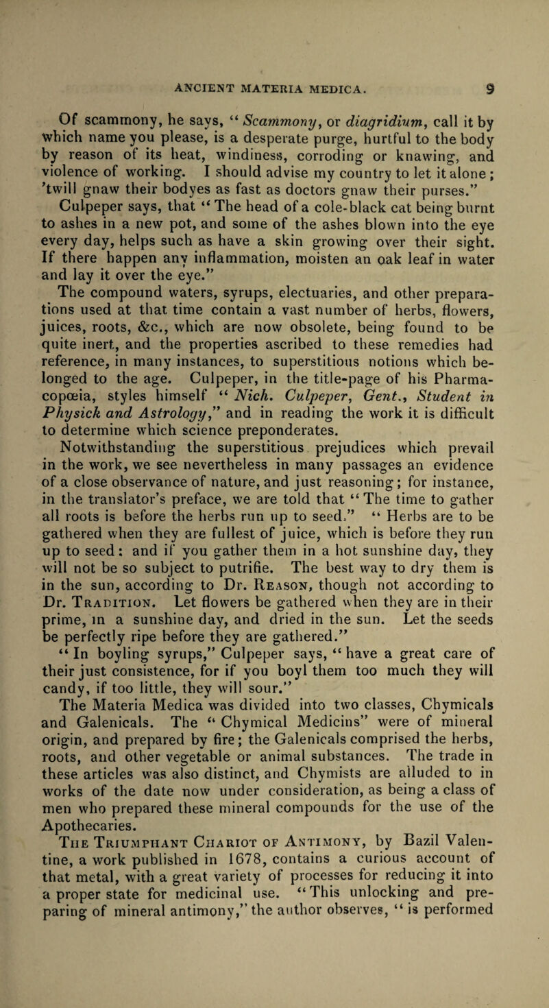 Of scammony, he says, “ Scammony, or diagridium, call it by which name you please, is a desperate purge, hurtful to the body by reason ot its heat, windiness, corroding or knawing, and violence of working. I should advise my country to let it alone ; ’twill gnaw their bodyes as fast as doctors gnaw their purses.” Culpeper says, that “ The head of a cole-black cat being burnt to ashes in a new pot, and some of the ashes blown into the eye every day, helps such as have a skin growing over their sight. If there happen any inflammation, moisten an oak leaf in water and lay it over the eye.” The compound waters, syrups, electuaries, and other prepara¬ tions used at that time contain a vast number of herbs, flowers, juices, roots, &c., which are now obsolete, being found to be quite inert, and the properties ascribed to these remedies had reference, in many instances, to superstitious notions which be¬ longed to the age. Culpeper, in the title-page of his Pharma¬ copoeia, styles himself “ Nick. Culpeper, Gent., Student in Physick and Astrology,” and in reading the work it is difficult to determine which science preponderates. Notwithstanding the superstitious prejudices which prevail in the work, we see nevertheless in many passages an evidence of a close observance of nature, and just reasoning; for instance, in the translator’s preface, we are told that “ The time to gather all roots is before the herbs run up to seed.” “ Herbs are to be gathered when they are fullest of juice, which is before they run up to seed; and if you gather them in a hot sunshine day, they will not be so subject to putrifie. The best way to dry them is in the sun, according to Dr. Reason, though not according to Dr. Tradition. Let flowers be gathered when they are in their prime, in a sunshine day, and dried in the sun. Let the seeds be perfectly ripe before they are gathered.” “ In boyling syrups,” Culpeper says, “ have a great care of their just consistence, for if you boyl them too much they will candy, if too little, they will sour.” The Materia Medica was divided into two classes, Chymicals and Galenicals. The “ Chymical Medicins” were of mineral origin, and prepared by fire; the Galenicals comprised the herbs, roots, and other vegetable or animal substances. The trade in these articles was also distinct, and Chymists are alluded to in works of the date now under consideration, as being a class of men who prepared these mineral compounds for the use of the Apothecaries. The Triumphant Chariot of Antimony, by Bazil Valen¬ tine, a work published in 1678, contains a curious account of that metal, with a great variety of processes for reducing it into a proper state for medicinal use. “This unlocking and pre¬ paring of mineral antimony,” the author observes, “ is performed