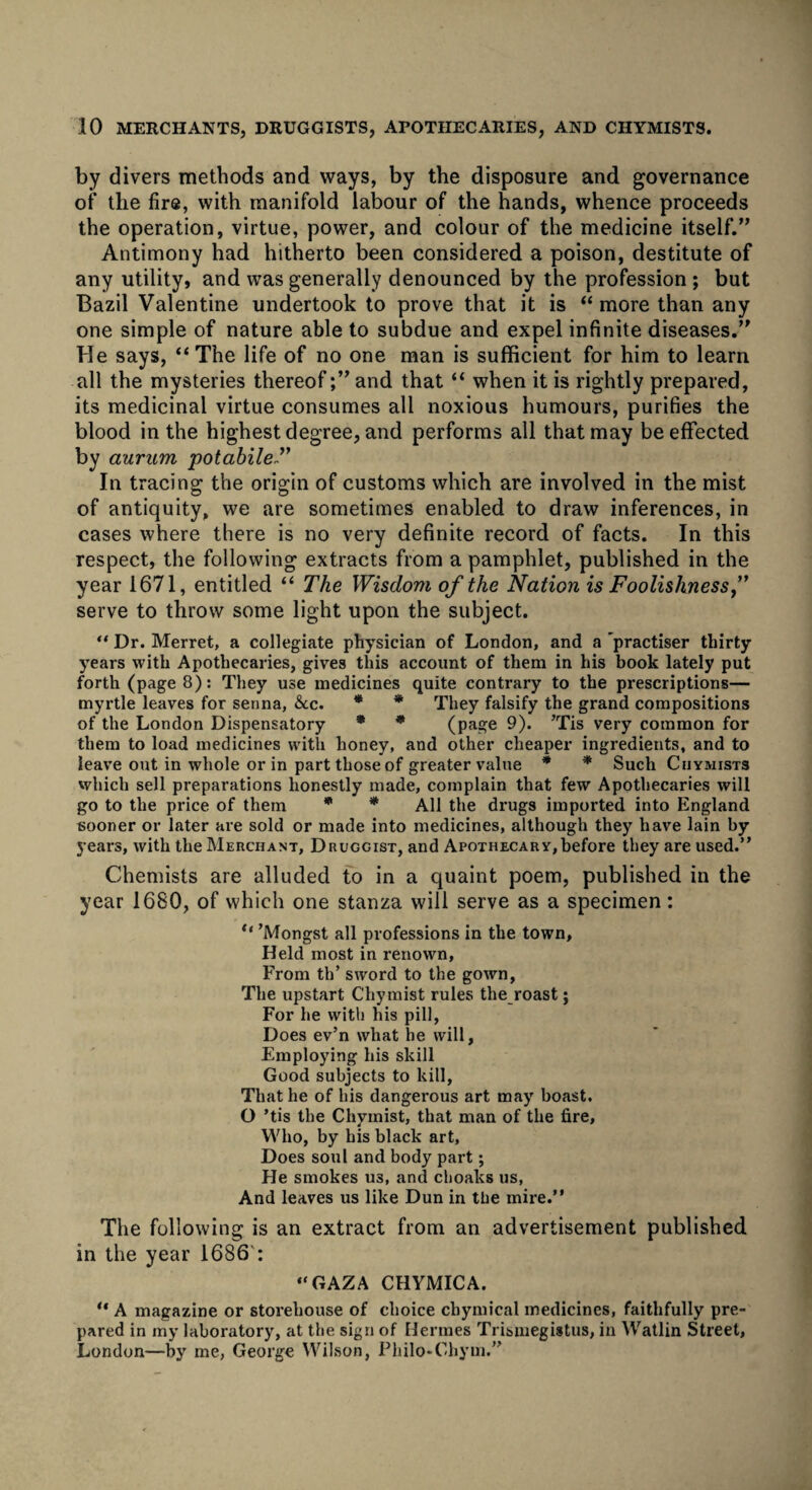 by divers methods and ways, by the disposure and governance of the fire, with manifold labour of the hands, whence proceeds the operation, virtue, power, and colour of the medicine itself.” Antimony had hitherto been considered a poison, destitute of any utility, and was generally denounced by the profession ; but Bazil Valentine undertook to prove that it is “more than any one simple of nature able to subdue and expel infinite diseases.” He says, “The life of no one man is sufficient for him to learn all the mysteries thereof;” and that “ when it is rightly prepared, its medicinal virtue consumes all noxious humours, purifies the blood in the highest degree, and performs all that may be effected by aurum potabile In tracing the origin of customs which are involved in the mist of antiquity, we are sometimes enabled to draw inferences, in cases where there is no very definite record of facts. In this respect, the following extracts from a pamphlet, published in the year 1671, entitled “ The Wisdom of the Nation is Foolishness,” serve to throw some light upon the subject. “ Dr. Merret, a collegiate physician of London, and a 'practiser thirty years with Apothecaries, gives this account of them in his book lately put forth (page 8): They use medicines quite contrary to the prescriptions— myrtle leaves for senna, &cc. * * They falsify the grand compositions of the London Dispensatory * * (page 9). ’Tis very common for them to load medicines with honey, and other cheaper ingredients, and to leave out in whole or in part those of greater value * * Such Ciiymists which sell preparations honestly made, complain that few Apothecaries will go to the price of them * * All the drugs imported into England sooner or later are sold or made into medicines, although they have lain by years, with the Merchant, Druggist, and Apothecary,before they are used.” Chemists are alluded to in a quaint poem, published in the year 1680, of which one stanza will serve as a specimen: ° ’Mongst all professions in the town. Held most in renown, From th’ sword to the gown, The upstart Chymist rules the roast; For he with his pill, Does ev’n what he will, Employing his skill Good subjects to kill, That he of his dangerous art may boast. O ’tis the Chymist, that man of the fire, Who, by his black art. Does soul and body part; He smokes us, and choaks us, And leaves us like Dun in the mire.” The following is an extract from an advertisement published in the year 1686 : “GAZA CHYMICA. “ A magazine or storehouse of choice chymical medicines, faithfully pre¬ pared in my laboratory, at the sign of Hermes Trismegistus, in Watlin Street, London—by me, George Wilson, Philo-Chym.”