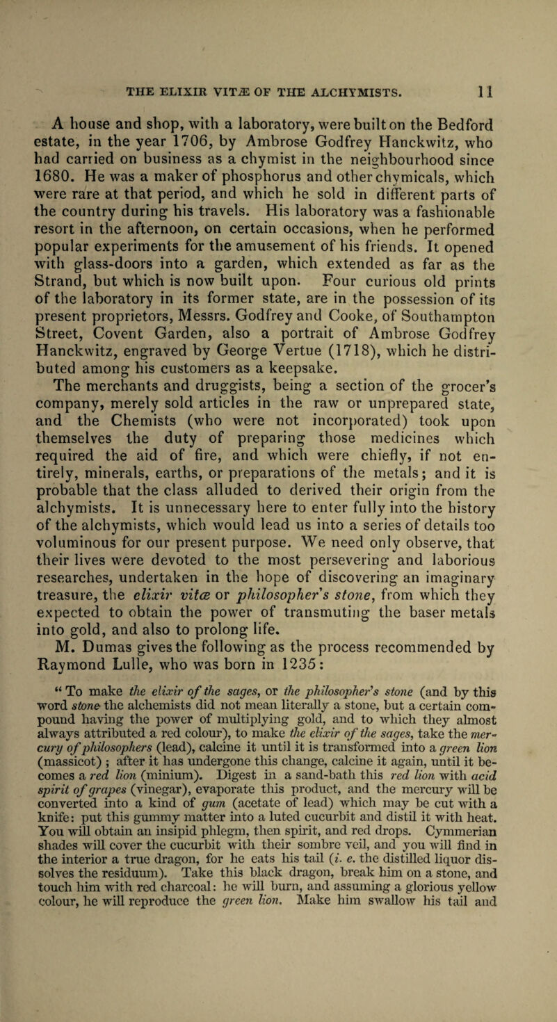 A bouse and shop, with a laboratory, were built on the Bedford estate, in the year 1706, by Ambrose Godfrey Hanckwitz, who had carried on business as a chymist in the neighbourhood since 1680. He was a maker of phosphorus and other chvmicals, which were rare at that period, and which he sold in different parts of the country during his travels. His laboratory was a fashionable resort in the afternoon, on certain occasions, when he performed popular experiments for the amusement of his friends. It opened with glass-doors into a garden, which extended as far as the Strand, but which is now built upon. Four curious old prints of the laboratory in its former state, are in the possession of its present proprietors, Messrs. Godfrey and Cooke, of Southampton Street, Covent Garden, also a portrait of Ambrose Godfrey Hanckwitz, engraved by George Vertue (1718), which he distri¬ buted among his customers as a keepsake. The merchants and druggists, being a section of the grocer’s company, merely sold articles in the raw or unprepared state, and the Chemists (who were not incorporated) took upon themselves the duty of preparing those medicines which required the aid of fire, and which were chiefly, if not en¬ tirely, minerals, earths, or preparations of the metals; and it is probable that the class alluded to derived their origin from the alchymists. It is unnecessary here to enter fully into the history of the alchymists, which would lead us into a series of details too voluminous for our present purpose. We need only observe, that their lives were devoted to the most persevering and laborious researches, undertaken in the hope of discovering an imaginary treasure, the elixir vitce or philosopher s stone, from which they expected to obtain the power of transmuting the baser metals into gold, and also to prolong life. M. Dumas gives the following as the process recommended by Raymond Lulle, who was born in 1235: “ To make the elixir of the sages, or the philosopher's stone (and by this word stone the alchemists did not mean literally a stone, but a certain com¬ pound having the power of multiplying gold, and to which they almost always attributed a red colour), to make the elixir of the sages, take the mer¬ cury of philosophers (lead), calcine it until it is transformed into a green lion (massicot) ; after it has undergone this change, calcine it again, until it be¬ comes a red lion (minium). Digest in a sand-batli this red lion with acid spirit of grapes (vinegar), evaporate this product, and the mercury will be converted into a kind of gum (acetate of lead) which may be cut with a knife: put this gummy matter into a luted cucurbit and distil it with heat. You will obtain an insipid phlegm, then spirit, and red drops. Cymmerian shades will cover the cucurbit with their sombre veil, and you will find in the interior a true dragon, for he eats his tail (i. e. the distilled liquor dis¬ solves the residuum). Take this black dragon, break him on a stone, and touch him with red charcoal: he will burn, and assuming a glorious yellow colour, he will reproduce the green lion. Make him swallow his tail and