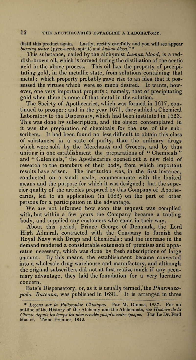 distil this product again. Lastly, rectify carefully and you will see appear burning water (pyro-acetic spirit) and human blood.”* This substance, called by the alchymist human blood, is a red¬ dish-brown oil, which is formed during the distillation of the acetic acid in the above process. This oil has the property of precipi¬ tating gold, in the metallic state, from solutions containing that metal; which property probably gave rise to an idea that it pos¬ sessed the virtues which were so much desired. It wants, how¬ ever, one very important property ; namely, that of precipitating gold when there is none of that metal in the solution. The Society of Apothecaries, which was formed in 1617, con¬ tinued to prosper; and in the year 1671, they added a Chemical Laboratory to the Dispensary, which had been instituted in 1623. This was done by subscription, and the object contemplated in it was the preparation of chemicals for the use of the sub¬ scribers. It had been found no less difficult to obtain this class of substances in a state of purity, than the ordinary drugs which were sold by the Merchants and Grocers, and by thus uniting in one establishment the preparations of “ Chemicals” and “ Galenicals,” the Apothecaries opened out a new field of research to the members of their body, from which important results have arisen. The institution was, in the first instance, conducted on a small scale, commensurate with the limited means and the purpose for which it was designed ; but the supe¬ rior quality of the articles prepared by this Company of Apothe¬ caries, led to an application (in 1682) on the part of other persons for a participation in the advantage. We are not informed how soon this request was complied with, but within a few years the Company became a trading body, and supplied any customers who came in their way. About this period, Prince George of Denmark, the Lord High Admiral, contracted with the Company to furnish the Royal Navy with Drugs and Chemicals; and the increase in the demand rendered a considerable extension of premises and appa¬ ratus necessary, which was done by fresh subscriptions of large amount. By this means, the establishment became converted into a wholesale drug warehouse and manufactory, and although the original subscribers did not at first realize much if any pecu¬ niary advantage, they laid the foundation for a very lucrative concern. Bate’s Dispensatory, or, as it is usually termed,'the Pharmaco¬ poeia Bateana, was published in 1691. It is arranged in three * Lemons sur la Philosophic Chimique. Par M. Dumas, 1837. For an outline of the History of the Alchemy and the Alchemists, see Histoire de la Chimie depuis les temps les plus recules jusqu'a notre epoque. Par Le Dr. Ferd Hoefer. Tome Premier, 1842.