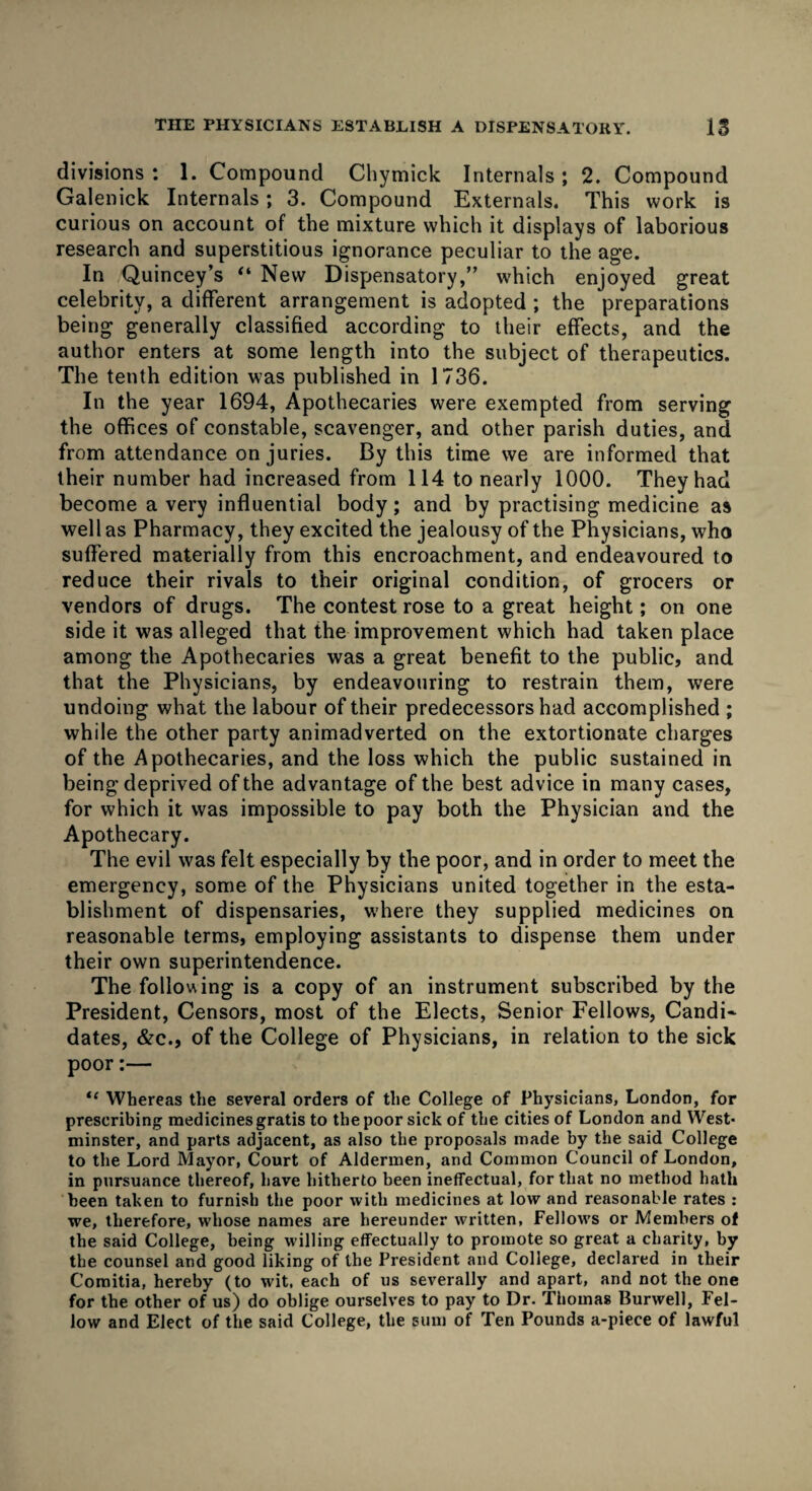 THE PHYSICIANS ESTABLISH A DISPENSATORY. IS divisions : 1. Compound Chymick Internals; 2. Compound Galenick Internals; 3. Compound Externals. This work is curious on account of the mixture which it displays of laborious research and superstitious ignorance peculiar to the age. In Quincey’s “ New Dispensatorywhich enjoyed great celebrity, a different arrangement is adopted ; the preparations being generally classified according to their effects, and the author enters at some length into the subject of therapeutics. The tenth edition was published in 1736. In the year 1694, Apothecaries were exempted from serving the offices of constable, scavenger, and other parish duties, and from attendance on juries. By this time we are informed that their number had increased from 114 to nearly 1000. They had become a very influential body; and by practising medicine as well as Pharmacy, they excited the jealousy of the Physicians, who suffered materially from this encroachment, and endeavoured to reduce their rivals to their original condition, of grocers or vendors of drugs. The contest rose to a great height; on one side it was alleged that the improvement which had taken place among the Apothecaries was a great benefit to the public, and that the Physicians, by endeavouring to restrain them, were undoing what the labour of their predecessors had accomplished ; while the other party animadverted on the extortionate charges of the Apothecaries, and the loss which the public sustained in being deprived of the advantage of the best advice in many cases, for which it was impossible to pay both the Physician and the Apothecary. The evil was felt especially by the poor, and in order to meet the emergency, some of the Physicians united together in the esta¬ blishment of dispensaries, where they supplied medicines on reasonable terms, employing assistants to dispense them under their own superintendence. The following is a copy of an instrument subscribed by the President, Censors, most of the Elects, Senior Fellows, Candi¬ dates, &c., of the College of Physicians, in relation to the sick poor:— “ Whereas the several orders of the College of Physicians, London, for prescribing medicines gratis to the poor sick of the cities of London and West* minster, and parts adjacent, as also the proposals made by the said College to the Lord Mayor, Court of Aldermen, and Common Council of London, in pursuance thereof, have hitherto been ineffectual, for that no method hath been taken to furnish the poor with medicines at low and reasonable rates : we, therefore, whose names are hereunder written, Fellows or Members of the said College, being willing effectually to promote so great a charity, by the counsel and good liking of the President and College, declared in their Comitia, hereby (to wit, each of us severally and apart, and not the one for the other of us) do oblige ourselves to pay to Dr. Thomas Burwell, Fel¬ low and Elect of the said College, the sum of Ten Pounds a-piece of lawful