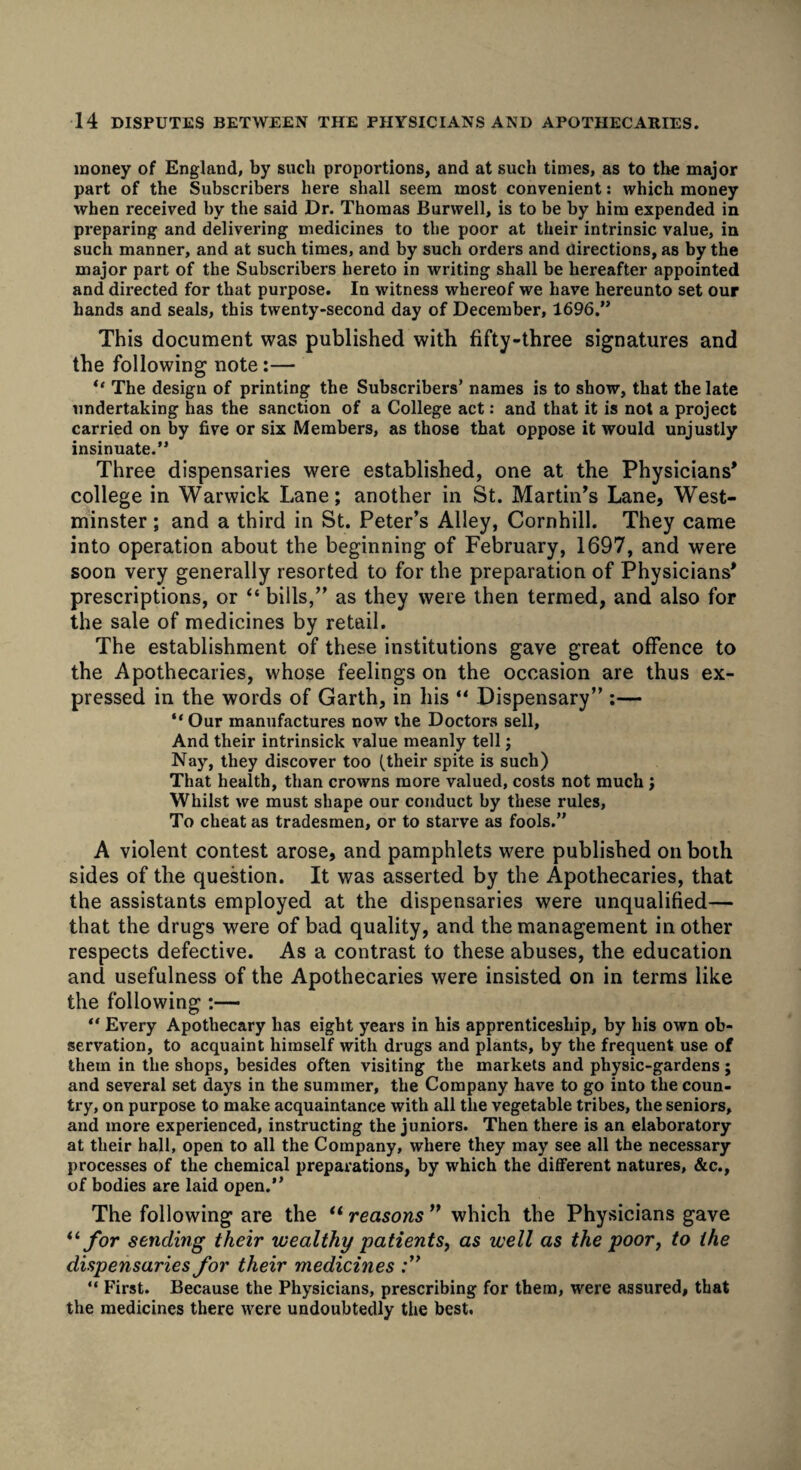 money of England, by such proportions, and at such times, as to the major part of the Subscribers here shall seem most convenient: which money when received by the said Dr. Thomas Burwell, is to be by him expended in preparing and delivering medicines to the poor at their intrinsic value, in such manner, and at such times, and by such orders and directions, as by the major part of the Subscribers hereto in writing shall be hereafter appointed and directed for that purpose. In witness whereof we have hereunto set our hands and seals, this twenty-second day of December, 1696.” This document was published with fifty-three signatures and the following note:— *' The design of printing the Subscribers’ names is to show, that the late undertaking has the sanction of a College act: and that it is not a project carried on by five or six Members, as those that oppose it would unjustly insinuate.” Three dispensaries were established, one at the Physicians* college in Warwick Lane; another in St. Martin’s Lane, West¬ minster ; and a third in St. Peter’s Alley, Cornhill. They came into operation about the beginning of February, 1697, and were soon very generally resorted to for the preparation of Physicians* prescriptions, or “ bills,” as they were then termed, and also for the sale of medicines by retail. The establishment of these institutions gave great offence to the Apothecaries, whose feelings on the occasion are thus ex¬ pressed in the words of Garth, in his “ Dispensary” :— “ Our manufactures now the Doctors sell, And their intrinsick value meanly tell; Nay, they discover too (their spite is such) That health, than crowns more valued, costs not much ; Whilst we must shape our conduct by these rules, To cheat as tradesmen, or to starve as fools.” A violent contest arose, and pamphlets were published on both sides of the question. It was asserted by the Apothecaries, that the assistants employed at the dispensaries were unqualified— that the drugs were of bad quality, and the management in other respects defective. As a contrast to these abuses, the education and usefulness of the Apothecaries were insisted on in terms like the following :— “ Every Apothecary has eight years in his apprenticeship, by his own ob¬ servation, to acquaint himself with drugs and plants, by the frequent use of them in the shops, besides often visiting the markets and physic-gardens ; and several set days in the summer, the Company have to go into the coun¬ try, on purpose to make acquaintance with all the vegetable tribes, the seniors, and more experienced, instructing the juniors. Then there is an elaboratory at their hall, open to all the Company, where they may see all the necessary processes of the chemical preparations, by which the different natures, &c., of bodies are laid open.” The following are the “ reasons ” which the Physicians gave “ for sending their wealthy patients, as well as the poor, to the dispensaries for their medicines ;” “ First. Because the Physicians, prescribing for them, were assured, that the medicines there were undoubtedly the best.