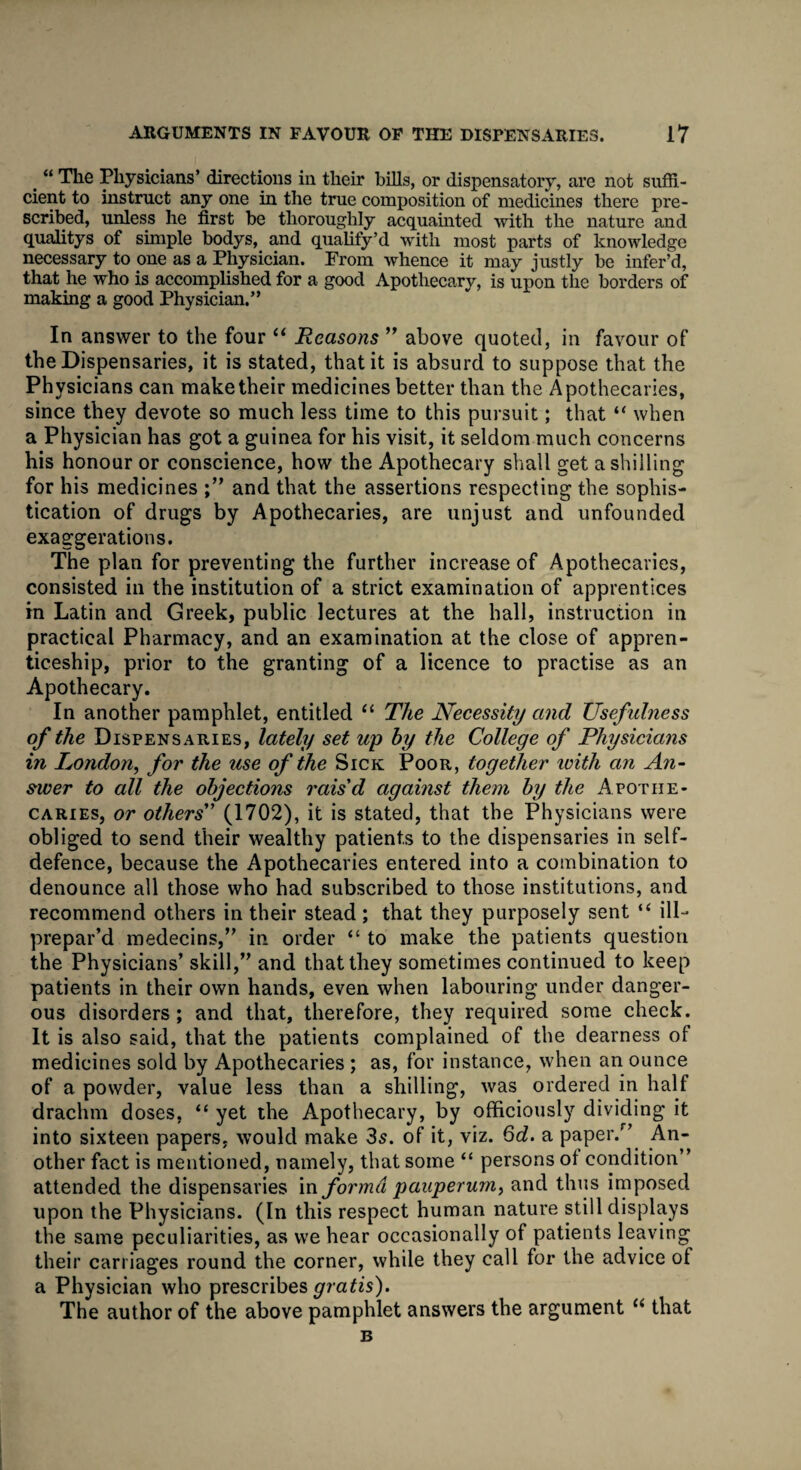 > “ The Physicians’ directions in their bills, or dispensatory, are not suffi¬ cient to instruct any one in the true composition of medicines there pre¬ scribed, unless he first be thoroughly acquainted with the nature and qualitys of simple bodys, and qualify’d with most parts of knowledge necessary to one as a Physician. From whence it may justly be infer’d, that he who is accomplished for a good Apothecary, is upon the borders of making a good Physician.” In answer to the four “ Reasons ” above quoted, in favour of the Dispensaries, it is stated, that it is absurd to suppose that the Physicians can make their medicines better than the Apothecaries, since they devote so much less time to this pursuit; that “ when a Physician has got a guinea for his visit, it seldom much concerns his honour or conscience, how the Apothecary shall get a shilling for his medicines and that the assertions respecting the sophis¬ tication of drugs by Apothecaries, are unjust and unfounded exaggerations. The plan for preventing the further increase of Apothecaries, consisted in the institution of a strict examination of apprentices in Latin and Greek, public lectures at the hall, instruction in practical Pharmacy, and an examination at the close of appren¬ ticeship, prior to the granting of a licence to practise as an Apothecary. In another pamphlet, entitled “ The Necessity and Usefulness of the Dispensaries, lately set up by the College of Physicians in London, for the use of the Sick Poor, together with an An- swer to all the objections rais'd against them by the Apothe¬ caries, or others (1702), it is stated, that the Physicians were obliged to send their wealthy patients to the dispensaries in self- defence, because the Apothecaries entered into a combination to denounce all those who had subscribed to those institutions, and recommend others in their stead ; that they purposely sent “ ill- prepar’d medecins,” in order “ to make the patients question the Physicians’ skill,” and that they sometimes continued to keep patients in their own hands, even when labouring under danger¬ ous disorders; and that, therefore, they required some check. It is also said, that the patients complained of the dearness of medicines sold by Apothecaries ; as, for instance, when an ounce of a powder, value less than a shilling, was ordered in half drachm doses, “ yet the Apothecary, by officiously dividing it into sixteen papers, would make 3s. of it, viz. 6d. a paper/’ An¬ other fact is mentioned, namely, that some “ persons of condition” attended the dispensaries in forma pauperum, and thus imposed upon the Physicians. (In this respect human nature still displays the same peculiarities, as we hear occasionally of patients leaving their carriages round the corner, while they call for the advice of a Physician who prescribes gratis). The author of the above pamphlet answers the argument li that B