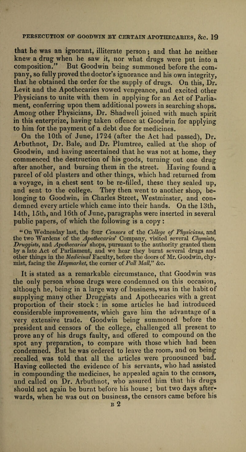 that he was an ignorant, illiterate person; and that he neither knew a drug when he saw it, nor what drugs were put into a composition.” But Goodwin being summoned before the com¬ pany, so fully proved the doctor’s ignorance and his own integrity, that he obtained the order for the supply of drugs. On this, Dr. Levit and the Apothecaries vowed vengeance, and excited other Physicians to unite with them in applying for an Act of Parlia¬ ment, conferring upon them additional powers in searching shops. Among other Physicians, Dr. Shadwell joined with much spirit in this enterprize, having taken offence at Goodwin for applying to him for the payment of a debt due for medicines. On the 10th of June, 1724 (after the Act had passed), Dr. Arbuthnot, Dr. Bale, and Dr. Plumtree, called at the shop of Goodwin, and having ascertained that he was not at home, they commenced the destruction of his goods, turning out one drug after another, and burning them in the street. Plaving found a parcel of old plasters and other things, which had returned from a voyage, in a chest sent to be re-filled, these they sealed up, and sent to the college. They then went to another shop, be¬ longing to Goodwin, in Charles Street, Westminster, and con¬ demned every article which came into their hands. On the 13th, 14th, 15th, and 16th of June, paragraphs were inserted in several public papers, of which the following is a copy: “ On Wednesday last, the four Censors of the College of Physicians, and the two Wardens of the Apothecaries’ Company, visited several Chymists, Druggists, and Apothecaries' shops, pursuant to the authority granted them by a late Act of Parliament, and we hear they burnt several drugs and other things in the Medicinal Faculty, before the doors of Mr. Goodwin, chy- mist, facing the Haymarket, the corner of Pall Mall, &c. It is stated as a remarkable circumstance, that Goodwin was the only person whose drugs were condemned on this occasion, although he, being in a large way of business, was in the habit of supplying many other Druggists and Apothecaries with a great proportion of their stock : in some articles he had introduced considerable improvements, which gave him the advantage of a very extensive trade. Goodwin being summoned before the president and censors of the college, challenged all present to prove any of his drugs faulty, and offered to compound on the spot any preparation, to compare with those which had been condemned. But he was ordered to leave the room, and on being recalled was told that all the articles were pronounced bad. Having collected the evidence of his servants, who had assisted in compounding the medicines, he appealed again to the censors, and called on Dr. Arbuthnot, who assured him that his drugs should not again be burnt before his house ; but two days after¬ wards, when he was out on business, the censors came before his b 2