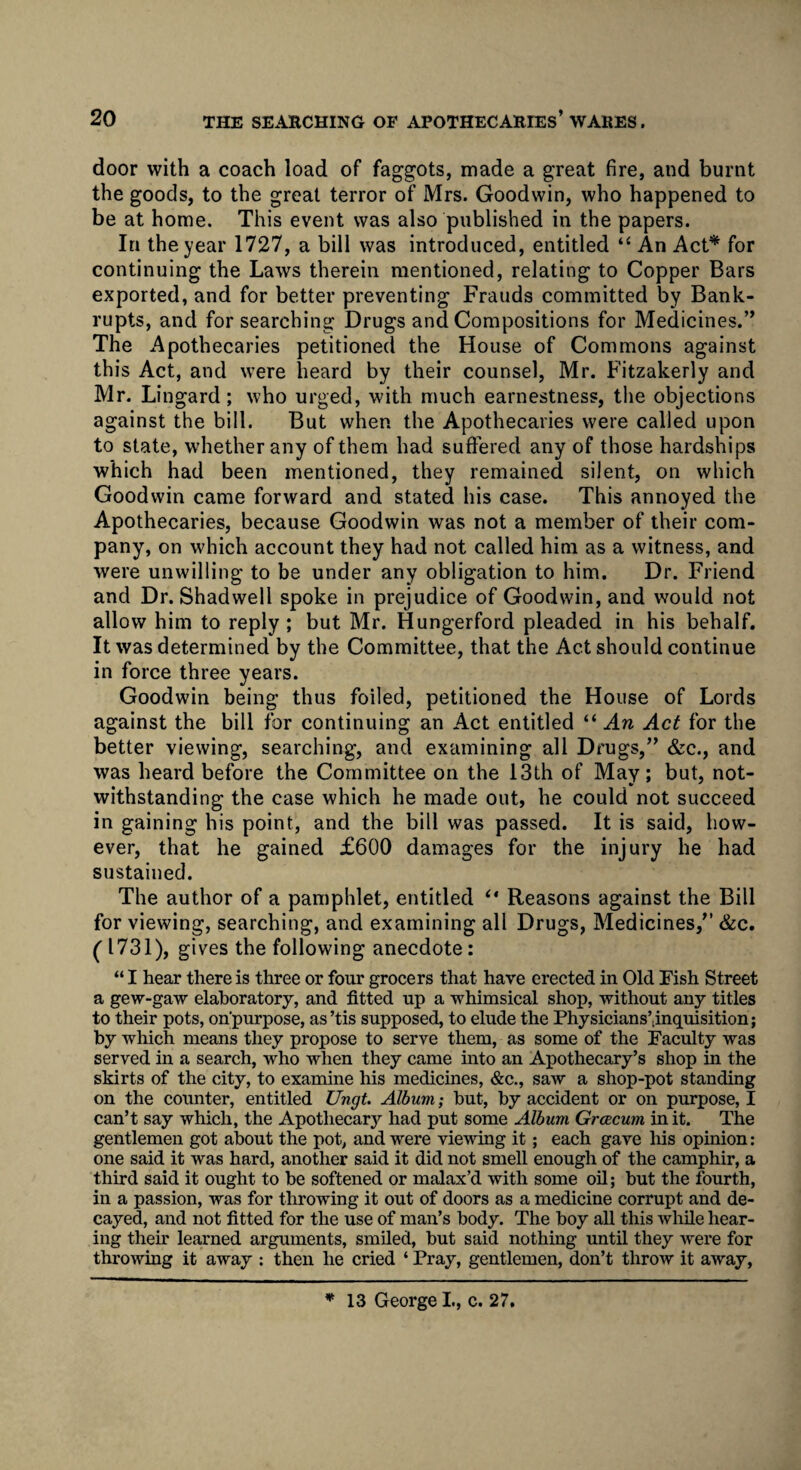 door with a coach load of faggots, made a great fire, and burnt the goods, to the great terror of Mrs. Goodwin, who happened to be at home. This event was also published in the papers. In the year 1727, a bill was introduced, entitled “ An Act* for continuing the Laws therein mentioned, relating to Copper Bars exported, and for better preventing Frauds committed by Bank¬ rupts, and for searching Drugs and Compositions for Medicines.” The Apothecaries petitioned the House of Commons against this Act, and were heard by their counsel, Mr. Fitzakerly and Mr. Lingard; who urged, with much earnestness, the objections against the bill. But when the Apothecaries were called upon to state, whether any of them had suffered any of those hardships which had been mentioned, they remained silent, on which Goodwin came forward and stated his case. This annoyed the Apothecaries, because Goodwin was not a member of their com¬ pany, on which account they had not called him as a witness, and were unwilling to be under any obligation to him. Dr. Friend and Dr. Shadwell spoke in prejudice of Goodwin, and would not allow him to reply; but Mr. Hungerford pleaded in his behalf. It was determined by the Committee, that the Act should continue in force three years. Goodwin being thus foiled, petitioned the House of Lords against the bill for continuing an Act entitled “ An Act for the better viewing, searching, and examining all Drugs,” &c., and was heard before the Committee on the 13th of May; but, not¬ withstanding the case which he made out, he could not succeed in gaining his point, and the bill was passed. It is said, how¬ ever, that he gained £600 damages for the injury he had sustained. The author of a pamphlet, entitled “ Reasons against the Bill for viewing, searching, and examining all Drugs, Medicines,” &c. (1731), gives the following anecdote: “ I hear there is three or four grocers that have erected in Old Fish Street a gew-gaw elaboratory, and fitted up a whimsical shop, without any titles to their pots, on’purpose, as ’tis supposed, to elude the Physicians’dnquisition; by which means they propose to serve them, as some of the Faculty was served in a search, who when they came into an Apothecary’s shop in the skirts of the city, to examine his medicines, &c., saw a shop-pot standing on the counter, entitled Ungt. Album; but, by accident or on purpose, I can’t say which, the Apothecarjr had put some Album Grcecum in it. The gentlemen got about the pot, and were viewing it ; each gave his opinion: one said it was hard, another said it did not smell enough of the camphir, a third said it ought to be softened or malax’d with some oil; but the fourth, in a passion, was for throwing it out of doors as a medicine corrupt and de¬ cayed, and not fitted for the use of man’s body. The boy all this while hear¬ ing their learned arguments, smiled, but said nothing until they w'ere for throwing it away : then he cried ‘ Pray, gentlemen, don’t throw it away,