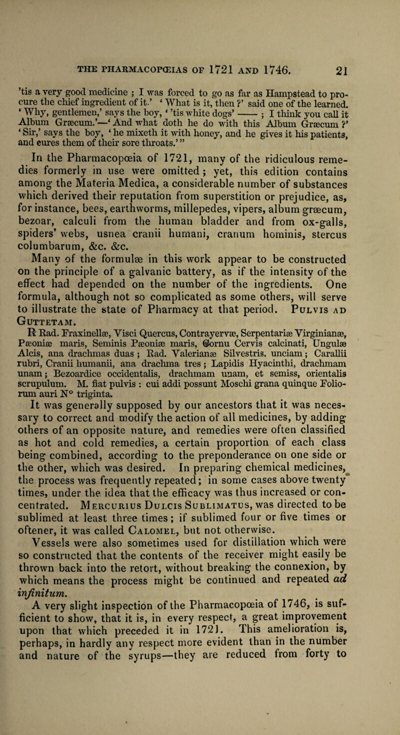 ’tis a very good medicine ; I was forced to go as far as Hampstead to pro¬ cure the chief ingredient of it.’ * What is it, then ?’ said one of the learned. ‘ Why, gentlemen,’ says the hoy, * ’tis white dogs’-; I think you call it Album Graecum.’—‘ And what doth he do with this Album Grsecum ?’ ‘ Sir,’ says the boy, ‘ he mixeth it with honey, and he gives it his patients, and cures them of their sore throats.’ ” In the Pharmacopoeia of 1721, many of the ridiculous reme¬ dies formerly in use were omitted; yet, this edition contains among the Materia Medica, a considerable number of substances which derived their reputation from superstition or prejudice, as, for instance, bees, earthworms, millepedes, vipers, album graecum, bezoar, calculi from the human bladder and from ox-galls, spiders’ webs, usnea cranii hurnani, cranum hominis, stercus columbarum, &c. &c. Many of the formulae in this work appear to be constructed on the principle of a galvanic battery, as if the intensity of the effect had depended on the number of the ingredients. One formula, although not so complicated as some others, will serve to illustrate the state of Pharmacy at that period. Pulvis ad Guttetam. R Rad. Fraxinellse, Visci Quercus, Contrayervee, Serpentariae Virginianse, Paeonies maris, Seminis Peeoniac maris, Gornu Cervis calcinati, Ungulse Alcis, ana drachmas duas ; Rad. Valerianae Silvestris. unciam; Carallii rubri, Cranii liumanii, ana drachma tres; Lapidis Hyacintlii, drachmam unam; Bezoardice occidentals, drachmam unam, et semiss, orientals scrupulum. M. fiat pulvis : cui addi possunt Moschi grana quinque Folio- rum auri N° triginta. It was generally supposed by our ancestors that it was neces¬ sary to correct and modify the action of all medicines, by adding others of an opposite nature, and remedies were often classified as hot and cold remedies, a certain proportion of each class being combined, according to the preponderance on one side or the other, which was desired. In preparing chemical medicines, the process was frequently repeated; in some cases above twenty times, under the idea that the efficacy was thus increased or con¬ centrated. Mercurius Dulcis Sublimatus, was directed to be sublimed at least three times; if sublimed four or five times or oftener, it was called Calomel, but not otherwise. Vessels were also sometimes used for distillation which were so constructed that the contents of the receiver might easily be thrown back into the retort, without breaking the connexion, by which means the process might be continued and repeated ad infinitum. A very slight inspection of the Pharmacopoeia of 1746, is suf¬ ficient to show, that it is, in every respect, a great improvement upon that which preceded it in 172J. This amelioration is, perhaps, in hardly any respect more evident than in the number and nature of the syrups—they are reduced from forty to