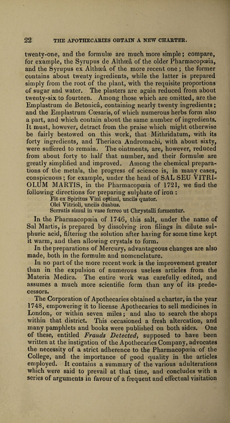 twenty-one, and the formulee are much more simple; compare, for example, the Syrupus de Althaea of the older Pharmacopoeia, and the Syrupus ex Althaea of the more recent one ; the former contains about twenty ingredients, while the latter is prepared simply from the root of the plant, with the requisite proportions of sugar and water. The plasters are again reduced from about twenty-six to fourteen. Among those which are omitted, are the Emplastrum de Betonica, containing nearly twenty ingredients; and the Emplastrum Caesaris, of which numerous herbs form also a part, and which contain about the same number of ingredients. It must, however, detract from the praise which might otherwise be fairly bestowed on this work, that Mithridatum, with its forty ingredients, and Theriaca Andromachi, with about sixty, were suffered to remain. The ointments, are, however, reduced from about forty to half that number, and their formulae are greatly simplified and improved. Among the chemical prepara¬ tions of the metals, the progress of science is, in many cases, conspicuous; for example, under the head of SAL SEU VITRI- OLUM MARTIS, in the Pharmacopoeia of 1721, we find the following directions for preparing sulphate of iron : Pit ex Spiritus Yini optimi, unciis quator. Olei Vitrioli, unciis duabus. Serratis simul in vase ferreo ut Chrystalli formentur. In the Pharmacopoeia of 1746, this salt, under the name of Sal Martis, is prepared by dissolving iron filings in dilute sul¬ phuric acid, filtering the solution after having for some time kept it warm, and then allowing crystals to form. In the preparations of Mercury, advantageous changes are also made, both in the formulae and nomenclature. In no part of the more recent work is the improvement greater than in the expulsion of numerous useless articles from the Materia Medica. The entire work was carefully edited, and assumes a much more scientific form than any of its prede¬ cessors. The Corporation of Apothecaries obtained a charter, in the year 1748, empowering it to license Apothecaries to sell medicines in London, or within seven miles; and also to search the shops within that district. This occasioned a fresh altercation, and many pamphlets and books were published on both sides. One of these, entitled Frauds Detected, supposed to have been written at the instigation of the Apothecaries Company, advocates the necessity of a strict adherence to the Pharmacopoeia of the College, and the importance of good quality in the articles employed. It contains a summary of the various adulterations which were said to prevail at that time, and concludes with a series of arguments in favour of a frequent and effectual visitation