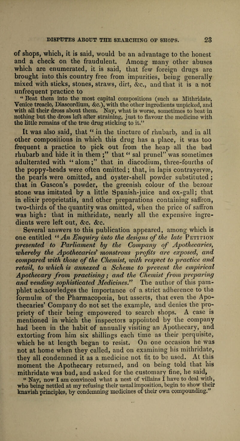 of shops, which, it is said, would be an advantage to the honest and a check on the fraudulent. Among many other abuses which are enumerated, it is said, that few foreign drugs are brought into this country free from impurities, beiug generally mixed with sticks, stones, straws, dirt, &c., and that it is a not unfrequent practice to “ Beat them into the most capital compositions (such as Mithridate, Venice treacle, Diascordium, &c.), with the other ingredients unpicked, and with all their dross about them. Nay, what is worse, sometimes to beat in nothing but the dross left after straining, just to flavour the medicine with the little remains of the true drug sticking to it.” It was also said, thati( in the tincture of rhubarb, and in all other compositions in which this drug has a place, it was too frequent a practice to pick out from the heap all the bad rhubarb and hide it in them that “ sal prunel” was sometimes adulterated with “alom;” that in diacodium, three-fourths of the poppy-heads were often omitted; that, in lapis contrayervee, the pearls were omitted, and oyster-shell powder substituted ; that in Gascon’s powder, the greenish colour of the bezoar stone was imitated by a little Spanish-juice and ox-gall; that in elixir proprietatis, and other preparations containing saffron, two-thirds of the quantity was omitted, when the price of saffron was high: that in mithridate, nearly all the expensive ingre¬ dients were left out, &c. &c. Several answers to this publication appeared, among which is one entitled “ An Enquiry into the designs of the late Petition presented to Parliament by the Company of Apothecaries, whereby the Apothecaries monstrous profits are exposed, and compared with those of the Chemist, with respect to practice and retail, to which is annexed a Scheme to prevent the empirical Apothecary from practising; and the Chemist from preparing and vending sophisticated Medicines.” The author of this pam¬ phlet acknowledges the importance of a strict adherence to the formulse of the Pharmacopoeia, but asserts, that even the Apo¬ thecaries’ Company do not set the example, and denies the pro¬ priety of their being empowered to search shops. A case is mentioned in which the inspectors appointed by the company had been in the habit of annually visiting an Apothecary, and extorting from him six shillings each time as their perquisite, which he at length began to resist. On one occasion he was not at home when they called, and on examining his mithridate, they all condemned it as a medicine not fit to be used. At this moment the Apothecary returned, and on being told that his mithridate was bad, and asked for the customary fine, he said, “ Nay, now I am convinced what a nest of villains i have to deal with, who being nettled at my refusing their usual imposition, begin to show their knavish principles, by condemning medicines of their own compounding.”