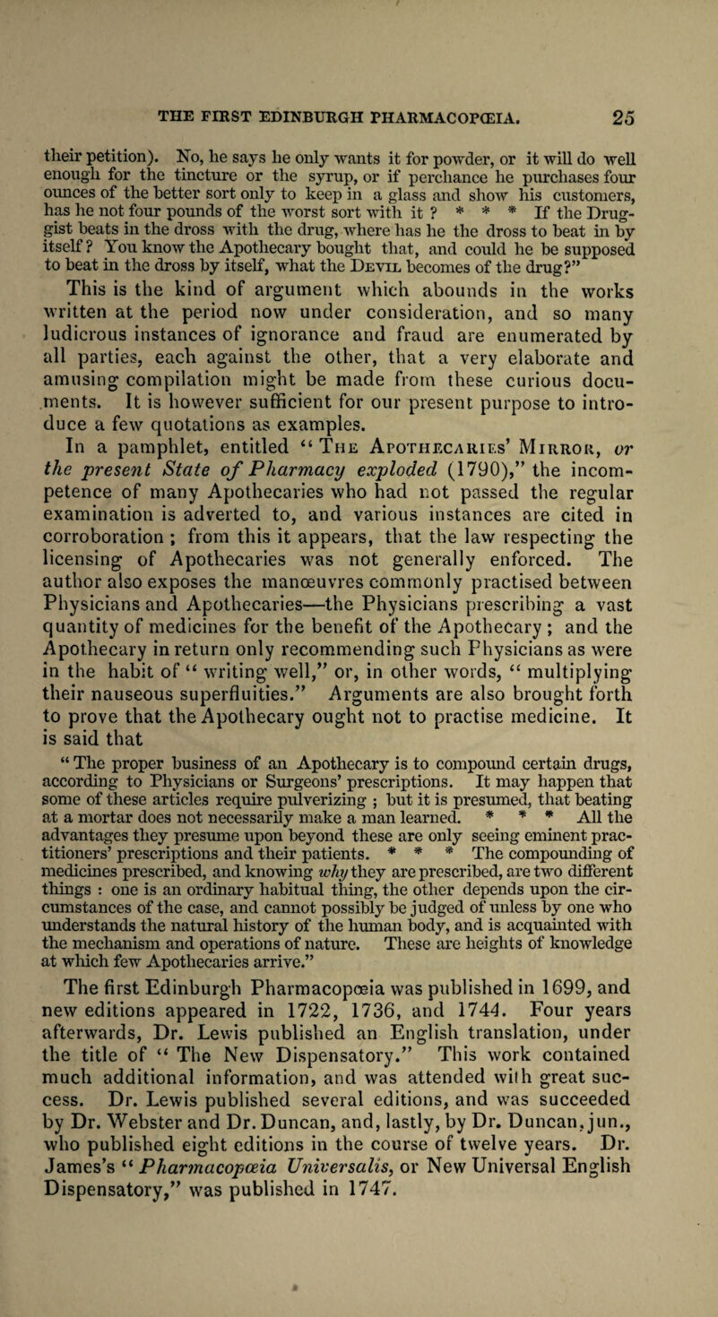 their petition). No, he says he only wants it for powder, or it will do well enough for the tincture or the syrup, or if perchance he purchases four ounces of the better sort only to keep in a glass and show his customers, has he not four pounds of the worst sort with it ? * * * If the Drug¬ gist beats in the dross with the drug, where has he the dross to beat in by itself? You know the Apothecary bought that, and could he be supposed to beat in the dross by itself, what the Devil becomes of the drug?” This is the kind of argument which abounds in the works written at the period now under consideration, and so many ludicrous instances of ignorance and fraud are enumerated by all parties, each against the other, that a very elaborate and amusing compilation might be made from these curious docu¬ ments. It is however sufficient for our present purpose to intro¬ duce a few quotations as examples. In a pamphlet, entitled “The Apothecaries’ Mirror, or the present State of Pharmacy exploded (1790),” the incom¬ petence of many Apothecaries who had not passed the regular examination is adverted to, and various instances are cited in corroboration ; from this it appears, that the law respecting the licensing of Apothecaries was not generally enforced. The author also exposes the manoeuvres commonly practised between Physicians and Apothecaries-—the Physicians prescribing a vast quantity of medicines for the benefit of the Apothecary ; and the Apothecary in return only recommending such Physicians as were in the habit of “ writing well,” or, in other words, “ multiplying their nauseous superfluities.” Arguments are also brought forth to prove that the Apothecary ought not to practise medicine. It is said that “ The proper business of an Apothecary is to compound certain drugs, according to Physicians or Surgeons’ prescriptions. It may happen that some of these articles require pulverizing ; but it is presumed, that beating at a mortar does not necessarily make a man learned. * * * All the advantages they presume upon beyond these are only seeing eminent prac¬ titioners’ prescriptions and their patients. * * * The compounding of medicines prescribed, and knowing why they are prescribed, are two different things : one is an ordinary habitual thing, the other depends upon the cir¬ cumstances of the case, and cannot possibly be judged of unless by one who understands the natural history of the human body, and is acquainted with the mechanism and operations of nature. These are heights of knowledge at which few Apothecaries arrive.” The first Edinburgh Pharmacopoeia was published in 1699, and new editions appeared in 1722, 1736, and 1744. Four years afterwards, Dr. Lewis published an English translation, under the title of “ The New Dispensatory.” This work contained much additional information, and was attended with great suc¬ cess. Dr. Lewis published several editions, and was succeeded by Dr. Webster and Dr. Duncan, and, lastly, by Dr. Duncan, jun., who published eight editions in the course of twelve years. Dr. James’s “ Pharmacopoeia Universalis, or New Universal English Dispensatory,” was published in 1747.