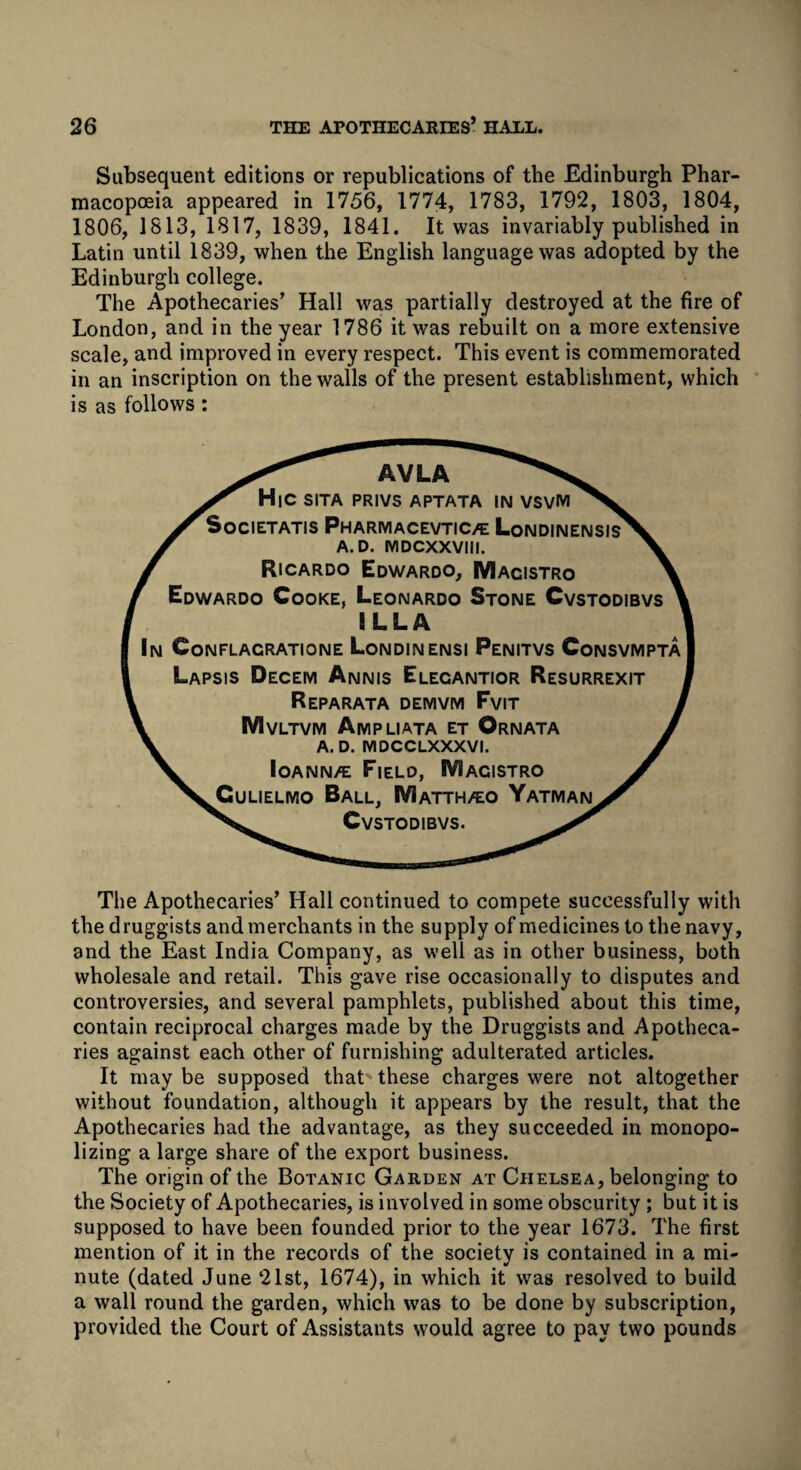 Subsequent editions or republications of the Edinburgh Phar¬ macopoeia appeared in 1756, 1774, 1783, 1792, 1803, 1804, 1806, 1813, 1817, 1839, 1841. It was invariably published in Latin until 1839, when the English language was adopted by the Edinburgh college. The Apothecaries’ Hall was partially destroyed at the fire of London, and in the year 1786 it was rebuilt on a more extensive scale, and improved in every respect. This event is commemorated in an inscription on the walls of the present establishment, which is as follows : AVLA HlC SITA PRIVS APTATA IN VSVM SoCIETATIS PhARMACEVTIC/E LoNDINENSIs' A. D. MDCXXVIII. Ricardo Edwardo, Macistro Edwardo Cooke, Leonardo Stone Cvstodibvs ILLA In Conflagrations Londinensi Penitvs Consvmpta Lapsis Decem Annis Elecantior Resurrexit Reparata demvm Fvit Mvltvm Ampliata et Ornata A. D. IVIDCCLXXXVI. Ioann/e Field, IVIacistro ^Gulielmo Ball, IVIatth/eo Yatman^ Cvstodibvs. The Apothecaries’ Hall continued to compete successfully with the druggists and merchants in the supply of medicines to the navy, and the East India Company, as well as in other business, both wholesale and retail. This gave rise occasionally to disputes and controversies, and several pamphlets, published about this time, contain reciprocal charges made by the Druggists and Apotheca¬ ries against each other of furnishing adulterated articles. It may be supposed that these charges were not altogether without foundation, although it appears by the result, that the Apothecaries had the advantage, as they succeeded in monopo¬ lizing a large share of the export business. The origin of the Botanic Garden at Chelsea, belonging to the Society of Apothecaries, is involved in some obscurity ; but it is supposed to have been founded prior to the year 1673. The first mention of it in the records of the society is contained in a mi¬ nute (dated June 21st, 1674), in which it was resolved to build a wall round the garden, which was to be done by subscription, provided the Court of Assistants would agree to pay two pounds