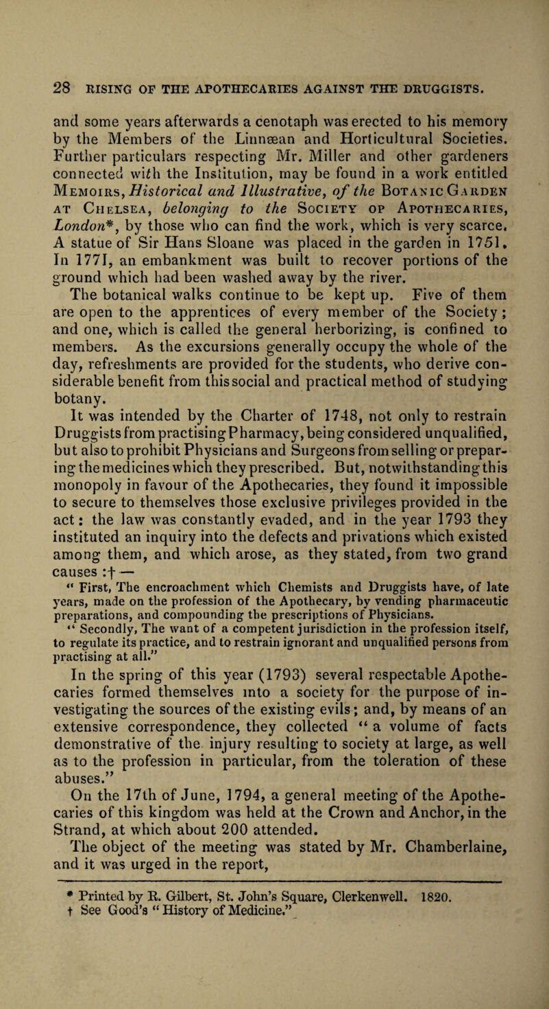 and some years afterwards a cenotaph was erected to his memory by the Members of the Linnsean and Horticultural Societies. Further particulars respecting Mr. Miller and other gardeners connected wi£h the Institution, may be found in a work entitled Memoirs, Historical and Illustrative, of the Botanic Garden at Chelsea, belonging to the Society op Apothecaries, London*, by those who can find the work, which is very scarce. A statue of Sir Hans Sloane was placed in the garden in 1751, In 1771, an embankment was built to recover portions of the ground which had been washed away by the river. The botanical walks continue to be kept up. Five of them are open to the apprentices of every member of the Society; and one, which is called the general herborizing, is confined to members. As the excursions generally occupy the whole of the day, refreshments are provided for the students, who derive con¬ siderable benefit from this social and practical method of studying botany. It was intended by the Charter of 1748, not only to restrain Druggists from practising Pharmacy, being considered unqualified, but also to prohibit Physicians and Surgeons from selling or prepar¬ ing the medicines which they prescribed. But, notwithstanding this monopoly in favour of the Apothecaries, they found it impossible to secure to themselves those exclusive privileges provided in the act: the law was constantly evaded, and in the year 1793 they instituted an inquiry into the defects and privations which existed among them, and which arose, as they stated, from two grand causes:f — “ First, The encroachment which Chemists and Druggists have, of late years, made on the profession of the Apothecary, by vending pharmaceutic preparations, and compounding the prescriptions of Physicians. “ Secondly, The want of a competent jurisdiction in the profession itself, to regulate its practice, and to restrain ignorant and unqualified persons from practising at all.” In the spring of this year (1793) several respectable Apothe¬ caries formed themselves into a society for the purpose of in¬ vestigating the sources of the existing evils; and, by means of an extensive correspondence, they collected “ a volume of facts demonstrative of the injury resulting to society at large, as well as to the profession in particular, from the toleration of these abuses.” On the 17th of June, 1794, a general meeting of the Apothe¬ caries of this kingdom was held at the Crown and Anchor, in the Strand, at which about 200 attended. The object of the meeting was stated by Mr. Chamberlaine, and it was urged in the report, * Printed by R. Gilbert, St. John’s Square, Clerkenwell. 1820. t See Good’s “ History of Medicine.”
