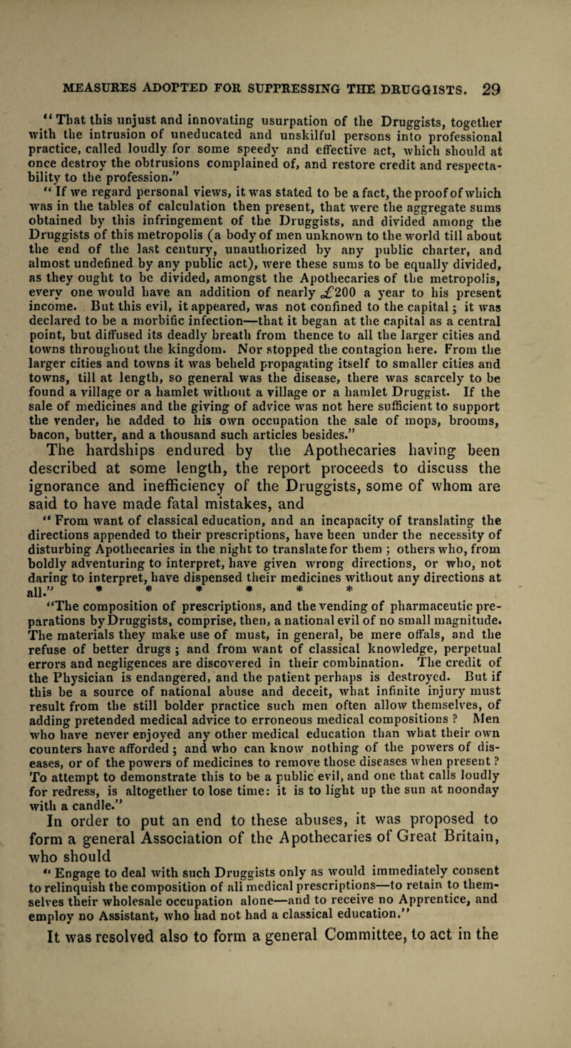 “That this unjust and innovating usurpation of the Druggists, together with the intrusion of uneducated and unskilful persons into professional practice, called loudly for some speedy and effective act, which should at once destroy the obtrusions complained of, and restore credit and respecta¬ bility to the profession.” “ If we regard personal views, it was stated to be a fact, the proof of which was in the tables of calculation then present, that were the aggregate sums obtained by this infringement of the Druggists, and divided among the Druggists of this metropolis (a body of men unknown to the world till about the end of the last century, unauthorized by any public charter, and almost undefined by any public act), were these sums to be equally divided, as they ought to be divided, amongst the Apothecaries of the metropolis, every one would have an addition of nearly o£200 a year to his present income. But this evil, it appeared, was not confined to the capital; it was declared to be a morbific infection—that it began at the capital as a central point, but diffused its deadly breath from thence to all the larger cities and towns throughout the kingdom. Nor stopped the contagion here. From the larger cities and towns it was beheld propagating itself to smaller cities and towns, till at length, so general was the disease, there was scarcely to be found a village or a hamlet without a village or a hamlet Druggist. If the sale of medicines and the giving of advice was not here sufficient to support the vender, he added to his own occupation the sale of mops, brooms, bacon, butter, and a thousand such articles besides.” The hardships endured by the Apothecaries having1 been described at some length, the report proceeds to discuss the ignorance and inefficiency of the Druggists, some of whom are said to have made fatal mistakes, and “ From want of classical education, and an incapacity of translating the directions appended to their prescriptions, have been under the necessity of disturbing Apothecaries in the night to translate for them ; others who, from boldly adventuring to interpret, have given wrong directions, or who, not daring to interpret, have dispensed their medicines without any directions at aii.” ****** “The composition of prescriptions, and the vending of pharmaceutic pre¬ parations by Druggists, comprise, then, a national evil of no small magnitude. The materials they make use of must, in general, be mere offals, and the refuse of better drugs ; and from want of classical knowledge, perpetual errors and negligences are discovered in their combination. The credit of the Physician is endangered, and the patient perhaps is destroyed. But if this be a source of national abuse and deceit, what infinite injury must result from the still bolder practice such men often allow themselves, of adding pretended medical advice to erroneous medical compositions ? Men who have never enjoyed any other medical education than what their own counters have afforded ; and who can know nothing of the powers of dis¬ eases, or of the powers of medicines to remove those diseases when present ? To attempt to demonstrate this to be a public evil, and one that calls loudly for redress, is altogether to lose time: it is to light up the sun at noonday with a candle.” In order to put an end to these abuses, it was proposed to form a general Association of the Apothecaries of Great Britain, who should “ Engage to deal with such Druggists only as would immediately consent to relinquish the composition of ali medical prescriptions—to retain to them¬ selves their wholesale occupation alone—and to receive no Apprentice, and employ no Assistant, who had not had a classical education.” It was resolved also to form a general Committee, to act in the