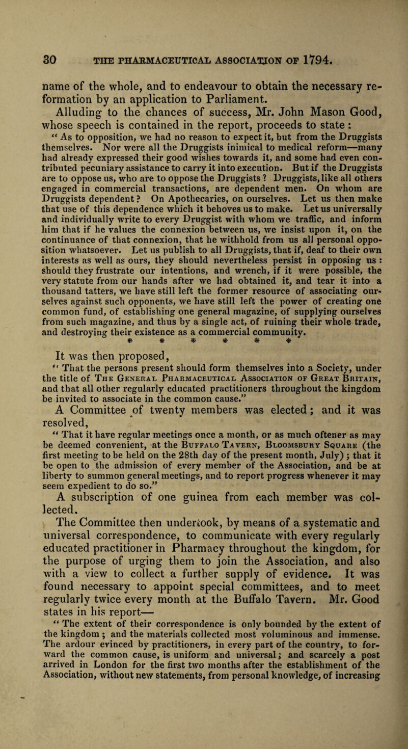 name of the whole, and to endeavour to obtain the necessary re¬ formation by an application to Parliament. Alluding to the chances of success, Mr. John Mason Good, whose speech is contained in the report, proceeds to state: “ As to opposition, we had no reason to expect it, but from the Druggists themselves. Nor were all the Druggists inimical to medical reform—many had already expressed their good wishes towards it, and some had even con¬ tributed pecuniary assistance to carry it into execution. But if the Druggists are to oppose us, who are to oppose the Druggists ? Druggists, like all others engaged in commercial transactions, are dependent men. On whom are Druggists dependent ? On Apothecaries, on ourselves. Let us then make that use of this dependence which it behoves us to make. Let us universally and individually write to every Druggist with whom we traffic, and inform him that if he values the connexion between us, we insist upon it, on the continuance of that connexion, that he withhold from us all personal oppo¬ sition whatsoever. Let us publish to all Druggists, that if, deaf to their own interests as well as ours, they should nevertheless persist in opposing us : should they frustrate our intentions, and wrench, if it were possible, the very statute from our hands after we had obtained it, and tear it into a thousand tatters, we have still left the former resource of associating our¬ selves against such opponents, we have still left the power of creating one common fund, of establishing one general magazine, of supplying ourselves from such magazine, and thus by a single act, of ruining their whole trade, and destroying their existence as a commercial community. ****** It was then proposed, “ That the persons present should form themselves into a Society, under the title of The General Pharmaceutical Association of Great Britain, and that all other regularly educated practitioners throughout the kingdom be invited to associate in the common cause.” A Committee of twenty members was elected; and it was resolved, “ That it have regular meetings once a month, or as much oftener as may be deemed convenient, at the Buffalo Tavern, Bloomsbury Square (the first meeting to be held on the 28th day of the present month, July) \ that it he open to the admission of every member of the Association, and be at liberty to summon general meetings, and to report progress whenever it may seem expedient to do so.” A subscription of one guinea from each member was col¬ lected. The Committee then undertook, by means of a systematic and universal correspondence, to communicate with every regularly educated practitioner in Pharmacy throughout the kingdom, for the purpose of urging them to join the Association, and also with a view to collect a further supply of evidence. It was found necessary to appoint special committees, and to meet regularly twice every month at the Buffalo Tavern. Mr. Good states in his report— “ The extent of their correspondence is only bounded by the extent of tbe kingdom ; and the materials collected most voluminous and immense. The ardour evinced by practitioners, in every part of the country, to for¬ ward the common cause, is uniform and universal; and scarcely a post arrived in London for the first two months after the establishment of the Association, without new statements, from personal knowledge, of increasing
