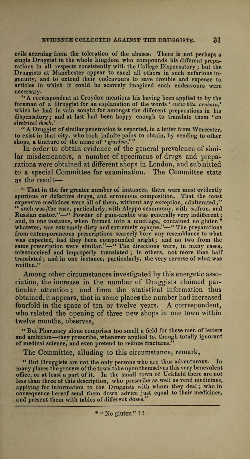 evils accruing from the toleration of the abuses. There is not perhaps a single Druggist in the whole kingdom who compounds his different prepa¬ rations in all respects consistently with the College Dispensatory ; but the Druggists at Manchester appear to excel all others in such nefarious in¬ genuity, and to extend their endeavours to save trouble and expense to articles in which it could be scarcely imagined such endeavours were necessary. “ A correspondent at Croydon mentions his having been applied to by the foreman of a Druggist for an explanation of the words ‘ cucurbita cruenta ' which he had in vain sought for amongst the different preparations in his dispensatory; and at last had been happy enough to translate them * an electrical shock.’ “ A Druggist of similar penetration is reported, in a letter from Worcester, to exist in that city, who took infinite pains to obtain, by sending to other shops, a tincture of the name of ‘ ejusdem ’ ” In order to obtain evidence of the general prevalence of simi¬ lar misdemeanors, a number of specimens of drugs and prepa¬ rations were obtained at different shops in London, and submitted to a special Committee for examination. The Committee state as the result— u That in the far greater number of instances, there were most evidently spurious or defective drugs, and erroneous composition. That the most expensive medicines were all of them, without any exception, adulterated;” “ such was,the case, particularly, with Aleppo scammony, with saffron, and Russian castor.”—“ Powder of gum-arabic was generally very indifferent; and, in one instance, when formed into a mucilage, contained no gluten * whatever, was extremely dirty and extremely opaque.”—** The preparations from extemporaneous prescriptions scarcely bore any resemblance to what was expected, had they been compounded aright; and no two from the same prescription were similar.”—“ The directions were, in many cases, misconceived and improperly translated ; in others, not more than half translated ; and in one instance, particularly, the very reverse of what was written.” Among other circumstances investigated by this energetic asso¬ ciation, the increase in the number of Druggists claimed par¬ ticular attention; and from the statistical information thus obtained, it appears, that in some places the number had increased fourfold in the space of ten or twelve years. A correspondent, who related the opening of three new shops in one town within twelve months, observes, “ But Pharmacy alone comprises too small a field for these men of letters and ambition—they prescribe, whenever applied to, though totally ignorant of medical science, and even pretend to reduce fractures.” The Committee, alluding to this circumstance, remark, “ But Druggists are not the only persons who are thus adventurous. In many places the grocers of the town take upon themselves this very benevolent office, or at least a part of it. In the small town of Uckfield there are not less than three of this description, who prescribe as well as vend medicines, applying for information to the Druggists with whom they deal ; who in consequence hereof send them down advice just equal to their medicines, and present them with tables of different doses.” * “ No gluten ” ! !
