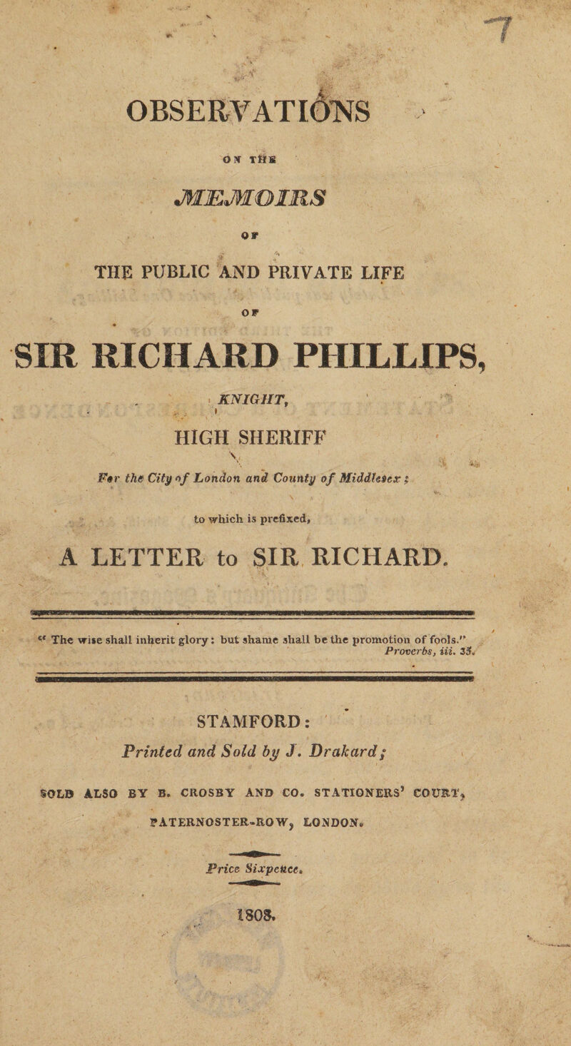 V OBSERV OPf TkK JWjEMOIRS or THE PUBLIC AND PRIVATE LIFE OP SIR RICHARD PHILLIPS. i KNIGHT, HIGH SHERIFF v For the City nf London and County of Middlesex; \ * ' 'i , ... * . , ' to which is prefixed, A LETTER to SIR RICHARD. ce The wise shall inherit glory: but shame shall be the promotion of fools. Proverbs, Hi. 2$* (m STAMFORD: Printed and Sold by J. Drakard; SOLD ALSO BY B. CROSBY AND CO. STATIONERS* COURT* PATERNOSTER.ROWj LONDON. Price Sixpence. 1808.