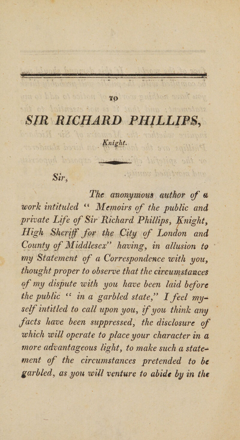 TQ > ■ « ; • ' * • ‘ ; ■ * '• . - • SIR RICHARD PHILLIPS, Knight Sir, The anonymous author of a Work intituled i6 Memoirs of the public and private Life of Sir Richard Phillips, Knight, High Sheriff for the City of Lon don and County of Middlesex” having, in allusion to my Statement of a Correspondence with you, thought proper to observe that the circumstances of my dispute with you have been laid before the public “ in a garbled state,” I feel my¬ self intitled to call upon you, if you think any facts have been suppressed, the disclosure of which will operate to place your character in a more advantageous light, to make such a state¬ ment of the circumstances pretended to be garbled, as you will venture to abide by in the