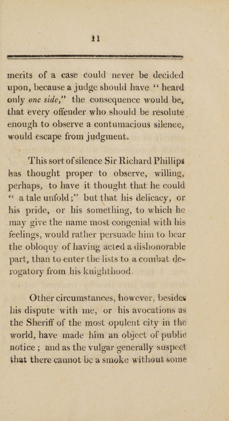 merits of a ease could never be decided upon, because a judge should have “ heard only one side ” the consequence would be, that every offender who should be resolute enough to observe a contumacious silence, would escape from judgment. * This sort of silence Sir Richard Phillips has thought proper to observe, willing, perhaps, to have it thought that he could a tale unfold ;,J but that his delicacy, or his pride, or his something, to which he . may give the name most congenial with his feelings, would rather persuade him to bear the obloquy of having acted a dishonorable part, than to enter the lists to a combat de¬ rogatory from his knighthood. Other circumstances* however, besides his dispute with me, or his avocations as the Sheriff of the most opulent city in the world, have made him an object of public notice ; and as the vulgar generally suspect that there cannot be a smoke without some