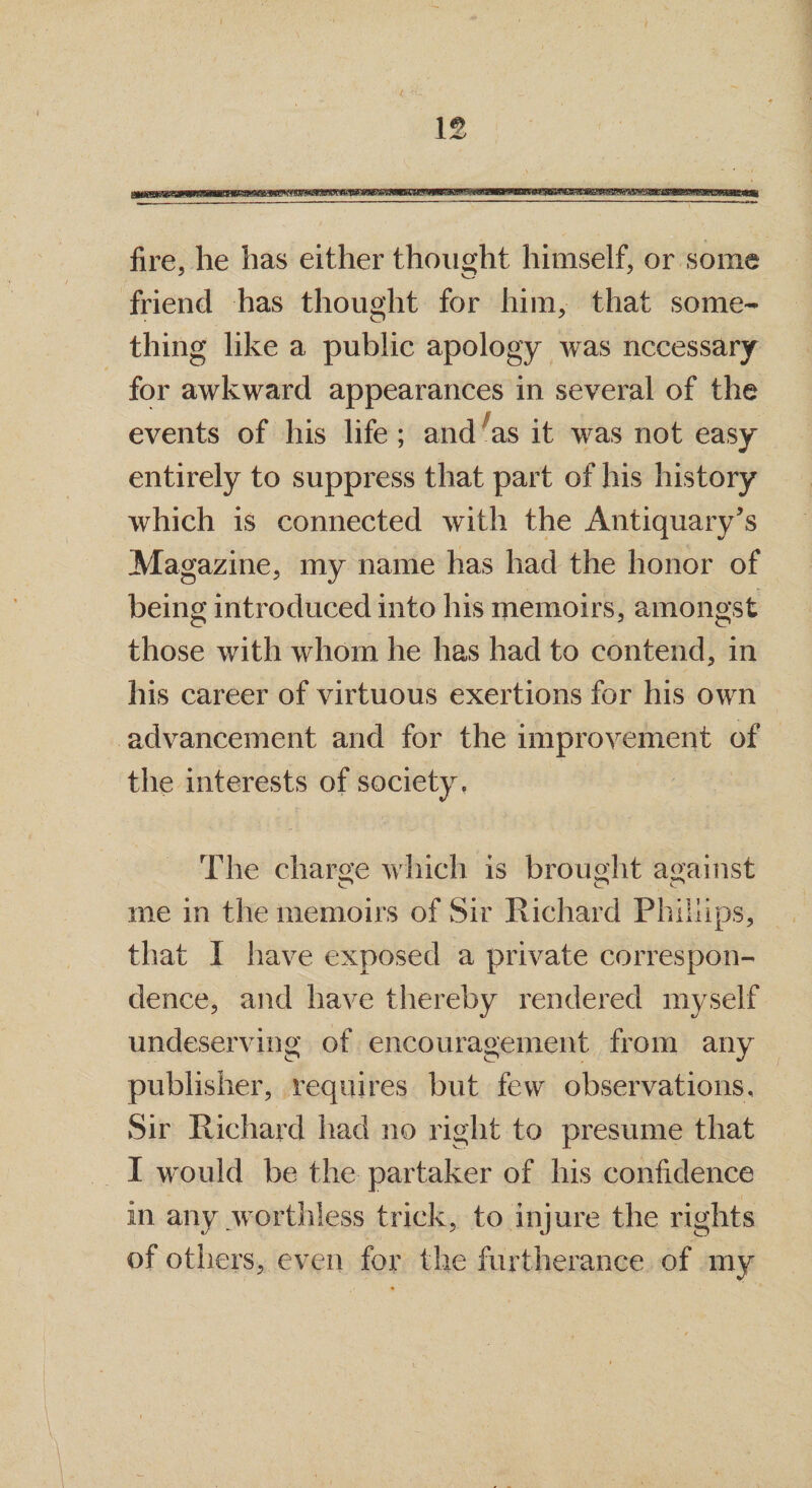 fire, he has either thought himself, or some friend has thought for him, that some¬ thing like a public apology was necessary for awkward appearances in several of the events of his life ; and 'as it was not easy entirely to suppress that part of his history which is connected with the Antiquary’s Magazine, my name has had the honor of being introduced into his memoirs, amongst those with whom he has had to contend, in his career of virtuous exertions for his own advancement and for the improvement of the interests of society. The charge which is brought against me in the memoirs of Sir Richard Phillips, that I have exposed a private correspon¬ dence, and have thereby rendered myself undeserving of encouragement from any publisher, requires but few observations. Sir Richard had no right to presume that I would be the partaker of his confidence in any worthless trick, to injure the rights of others, even for the furtherance of my