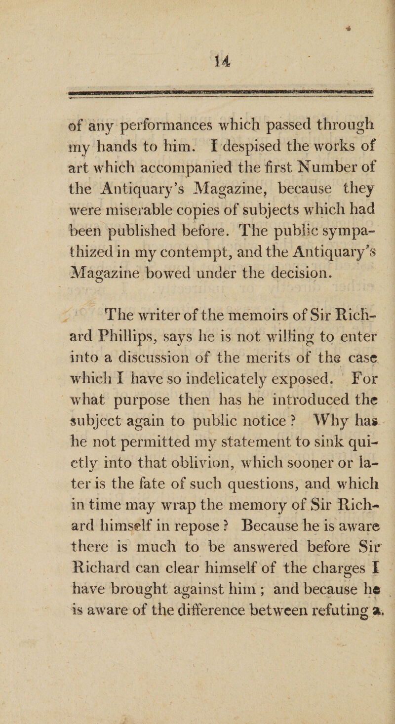 4 14 of any performances which passed through my hands to him. I despised the works of art which accompanied the first Number of the Antiquary’s Magazine, because they were miserable copies of subjects which had been published before. The public sympa¬ thized in my contempt, and the Antiquary's Magazine bowed under the decision. The writer of the memoirs of Sir Rich¬ ard Phillips, says he is not willing to enter into a discussion of the merits of the case which I have so indelicately exposed. For what purpose then has he introduced the subject again to public notice ? Why has he not permitted my statement to sink qui¬ etly into that oblivion, which sooner or la¬ ter is the fate of such questions, and which in time may wrap the memory of Sir Rich¬ ard himself in repose ? Because he is aware there is much to be answered before Sir Richard can clear himself of the charges I have brought against him ; and because he is aware of the difference between refuting %