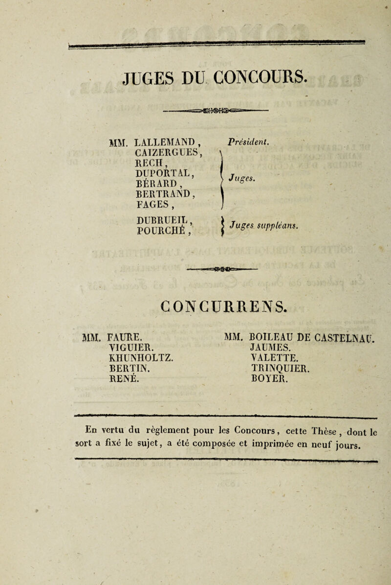 JUGES DU CONCOURS. MM. LALLEMAND, CAIZERGUES, RECH, DUPORTAL, BÉRARD, BERTRAND, FAGES, DUBRUEIL, FOURCHÉ, Président. J liges. Juges suppléans. --—*=»S«es=—— CONCURRENS. MM. FAURE. VIGUIER. KHUNHOLTZ. BERTIN. RENÉ. MM. BOILEAU DE CASTELNAU. JAUMES. VALETTE. TRINQUIER. BOYER. En vertu du règlement pour les Concours, cette Thèse, dont le sort a fixé le sujet, a été composée et imprimée en neuf jours. ■ -1.1 — ■■■■ ■■ ■'«■■■ .R.— ^1. ■ .. —-