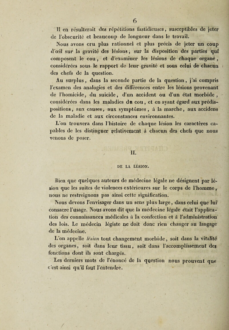 H en résulterait des répétitions fastidieuses, susceptibles de jeter de l’obscurité et beaucoup de longueur dans le travail. Nous avons cru plus rationnel et plus précis de jeter un coup d’œil sur la gravité des lésions, sur la disposition des parties qui composent îe cou , et d’examiner les lésions de chaque organe , considérées sous le rapport de leur gravité et sous celui de chacun des chefs de la question. Au surplus, dans la seconde partie de la question, j’ai compris l’examen des analogies et des différences entre les lésions provenant de l’homicide, du suicide, d’un accident ou d’un état morbide, considérées dans les maladies du cou, et en ayant égard aux prédis¬ positions, aux causes, aux symptômes, à la marche, aux accidens de la maladie et aux circonstances environnantes. L’on trouvera dans l’histoire de chaque lésion les caractères ca¬ pables de les distinguer relativement à chacun des chefs que nous venons de poser. II. DE LA LÉSION. Bien que quelques auteurs de médecine légale ne désignent par lé¬ sion que les suites de violences extérieures sur le corps de l’homme, nous ne restreignons pas ainsi cette signification. Nous devons l’envisager dans un sens plus large, dans celui que lui consacre l’usage. Nous avons dit que la médecine légale était l’applica¬ tion des connaissances médicales à la confection et à l’administration des lois. Le médecin légiste ne doit donc rien changer au langage de la médecine. L’on appelle lésion tout changement morbide, soit dans la vitalité des organes, soit dans leur tissu, soit dans l’accomplissement des fonctions dont ils sont chargés. Les derniers mots de l’énoncé de la question nous prouvent que c’est ainsi qu’il faut l’éntendre.