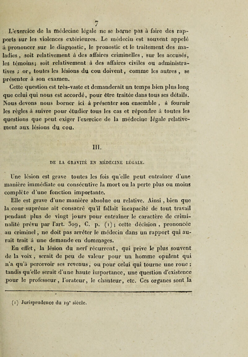L’-exercice de la médecine légale ne se borne pas à faire des rap¬ ports sur les violences extérieures. Le médecin est souvent appelé à prononcer sur le diagnostic, le pronostic et le traitement des ma¬ ladies , soit relativement à des affaires criminelles , sur les accusés, les témoins; soit relativement à des affaires civiles ou administra¬ tives ; or, toutes les lésions du cou doivent, comme les autres , se présenter à son examen. Cette question est très-vaste et demanderait un temps bien plus long que celui qui nous est accordé, pour être traitée dans tous ses détails. Nous devons nous borner ici à présenter son ensemble , à fournir les règles à suivre pour étudier tous les cas et répondre à toutes les questions que peut exiger l’exercice de la médecine légale relative¬ ment aux lésions du cou. III. DE LA GRAVITÉ EN MÉDECINE LÉGALE. Une lésion est grave toutes les fois quelle peut entraîner d’une manière immédiate ou consécutive la mort ou la perte plus ou moins complète d’une fonction importante. Elle est grave d’une manière absolue ou relative. Ainsi , bien que la cour suprême ait consacré qu’il fallait incapacité de tout travail pendant plus de vingt jours pour entraîner le caractère de crimi¬ nalité prévu par l’art. 3o9, C. p. (1); cette décision, prononcée au criminel, ne doit pas arrêter le médecin dans un rapport qui au¬ rait trait à une demande en dommages. En effet, la lésion du nerf récurrent, qui prive le plus souvent de la voix , serait de peu de valeur pour un homme opulent qui n’a qua percevoir ses revenus, ou pour celui qui tourne une roue; tandis quelle serait d’une haute importance, une question d’existence pour le professeur, l’orateur, le chanteur, etc. Ces organes sont la (i) Jurisprudence du 19* siècle.