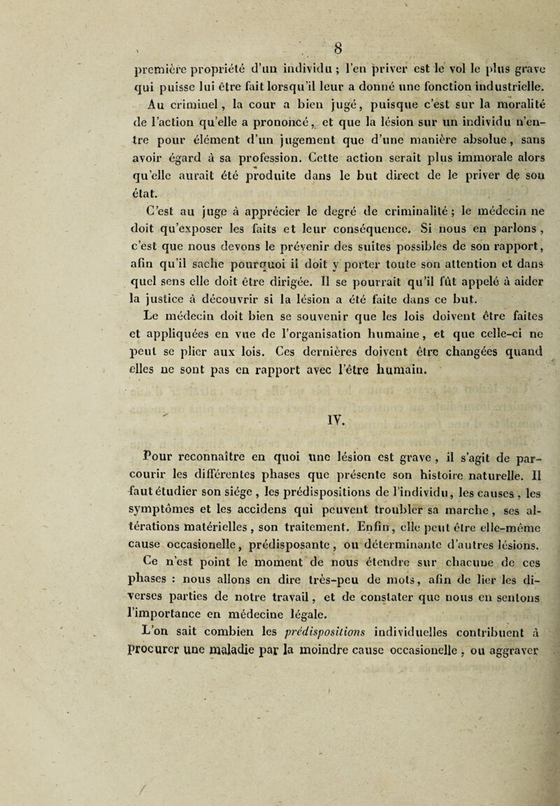 première propriété d’un individu; l’en priver est le vol le plus grave qui puisse lui être fait lorsqu’il leur a donné une fonction industrielle. Au criminel, la cour a bien jugé, puisque c’est sur la moralité de l’action quelle a prononcé, et que la lésion sur un individu n’en¬ tre pour élément d’un jugement que d’une manière absolue, sans avoir égard à sa profession. Cette action serait plus immorale alors quelle aurait été produite dans le but direct de le priver de sou état. C’est au juge à apprécier le degré de criminalité; le médecin ne doit qu’exposer les faits et leur conséquence. Si nous en parlons , c’est que nous devons le prévenir des suites possibles de son rapport, afin qu’il sache pourquoi ii doit y porter toute son attention et dans quel sens elle doit être dirigée. Il se pourrait qu’il fût appelé à aider la justice à découvrir si la lésion a été faite dans ce but. Le médecin doit bien se souvenir que les lois doivent être faites et appliquées en vue de l’organisation humaine, et que celle-ci ne peut se plier aux lois. Ces dernières doivent être changées quand elles ne sont pas en rapport avec l’être humain. iy. Pour reconnaître en quoi une lésion est grave , il s’agit de par¬ courir les différentes phases que présente son histoire naturelle. Il -fautétudier son siège , les prédispositions de l’individu, les causes , les symptômes et les accidens qui peuvent troubler sa marche , ses al¬ térations matérielles , son traitement. Enfin, elle peut être elle-même cause occasionelle, prédisposante, ou déterminante d’autres lésions. Ce n’est point le moment de nous étendre sur chacune de ces phases : nous allons en dire très-peu de mots, afin de lier les di¬ verses parties de notre travail, et de constater que nous en sentons l’importance en médecine légale. L’on sait combien les prédispositions individuelles contribuent à procurer une maladie par la moindre cause occasionelle , ou aggraver i