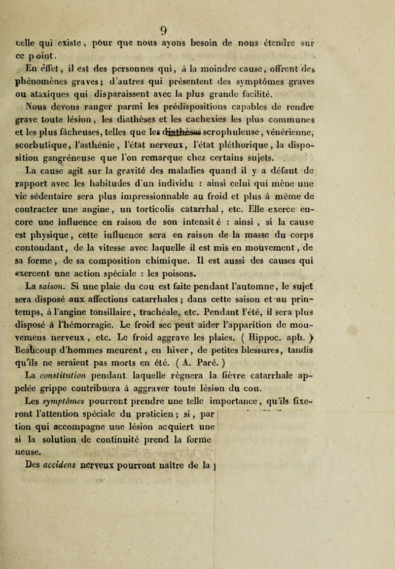 celle qui existe , pôur que nous ayons besoin de nous étendre sur ce point. En effet, il est des personnes qui, à la moindre cause, offrent des phénomènes graves; d’autres qui présentent des symptômes graves ou ataxiques qui disparaissent avec la plus grande facilité. Nous devons ranger parmi les prédispositions capables de rendre grave toute lésion, les diathèses et les cachexies les plus communes et les plus fâcheuses, telles que les djaihèsas scropliuleuse, vénérienne, scorbutique, l’asthénie, l’état nerveux, l’état pléthorique, la dispo¬ sition gangréneuse que l’on remarque chez certains sujets. La cause agit sur la gravité des maladies quand il y a défaut de rapport avec les habitudes d’un individu : ainsi celui qui mène une vie sédentaire sera plus impressionnable au froid et plus à même de contracter une angine, un torticolis catarrhal, etc. Elle exerce en¬ core une influence en raison de son intensité : ainsi , si la cause est physique, cette influence sera en raison de la masse du corps contondant, de la vitesse avec laquelle il est mis en mouvement, de sa forme, de sa composition chimique. Il est aussi des causes qui exercent une action spéciale : les poisons. La saison. Si une plaie du cou est faite pendant l’automne, le sujet sera disposé aux affections catarrhales ; dans cette saison et au prin¬ temps, à l’angine tonsillaire , trachéale, etc. Pendant l’été, il sera plus disposé à l’hémorragie. Le froid sec peut aider l’apparition de mou- vemens nerveux , etc. Le froid aggrave les plaies. ( Hippoc. aph. ) Beâhcoup d’hommes meurent, en hiver, de petites blessures, tandis qu’ils ne seraient pas morts en été. ( A. Paré. ) La constitution pendant laquelle régnera la fièvre catarrhale ap¬ pelée grippe contribuera à aggraver toute lésion du cou. Les symptômes pourront prendre une telle importance, qu’ils fixe¬ ront l’attention spéciale du praticien; si, par tion qui accompagne une lésion acquiert une si la solution de continuité prend la forme ne u se. Des accidens nérveux pourront naître de la j