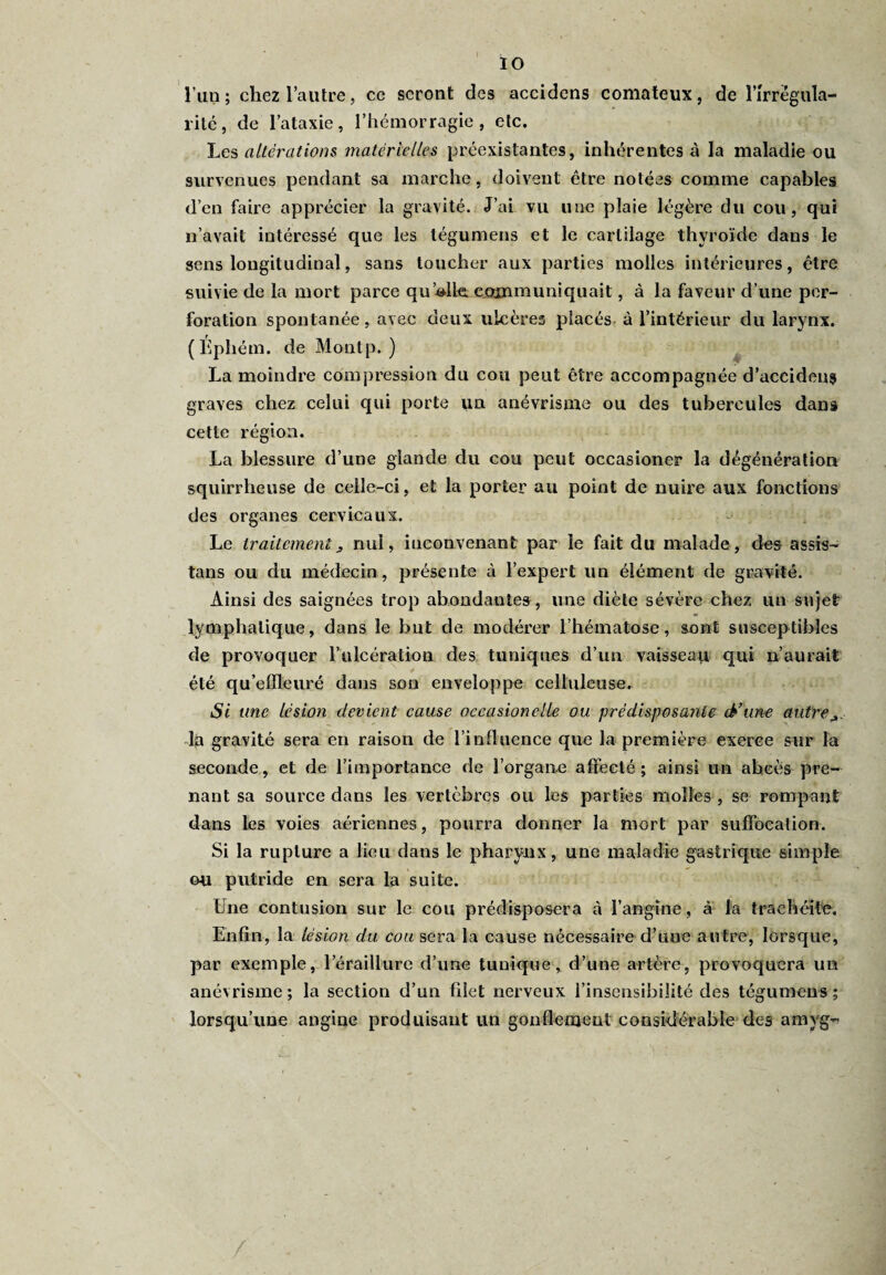 10 l’un; chez l’autre, ce seront des accidens comateux, de l'irrégula¬ rité , de l’ataxie, l’hémorragie, etc. Les altérations, matérielles préexistantes, inhérentes à la maladie ou survenues pendant sa marche, doivent être notées comme capables d’en faire apprécier la gravité. J’ai vu une plaie légère du cou, qui n’avait intéressé que les tégumens et le cartilage thyroïde dans le sens longitudinal, sans toucher aux parties molles intérieures, être suivie de la mort parce quelle, communiquait, à la faveur d’une per¬ foration spontanée, avec deux ulcères placés à l’intérieur du larynx. (Éphém. de Montp. ) La moindre compression du cou peut être accompagnée d’accideus graves chez celui qui porte un anévrisme ou des tubercules dans cette région. La blessure d’une glande du cou peut occasioner la dégénération squirrheuse de celle-ci, et la porter au point de nuire aux fonctions des organes cervicaux. Le traitementj, nul, inconvenant par le fait du malade, des assis¬ tais ou du médecin, présente à l’expert un élément de gravité. Ainsi des saignées trop abondantes , une diète sévère chez un sujet: lymphatique, dans le but de modérer l’hématose, sont susceptibles de provoquer l’ulcération des tuniques d’un vaisseau qui n’aurait été qu’effleuré dans son enveloppe celluleuse. Si une Lésion devient cause occasionelle ou prédisposante & une autre ^ la gravité sera en raison de l’influence que la première exerce sur la seconde, et de l’importance de l’organe affecté; ainsi un abcès pre¬ nant sa source dans les vertèbres ou les parties molles , se rompant dans les voies aériennes, pourra donner la mort par suffocation. Si la rupture a lieu dans le pharynx, une maladie gastrique simple ou putride en sera la suite. Une contusion sur le cou prédisposera à l’angine, à la trachéite. Enfin, la lésion du cou sera la cause nécessaire d’une autre, lorsque, par exemple, leraillure d’une tunique, d’une artère, provoquera un anévrisme; la section d’un filet nerveux l’insensibilité des tégumens; lorsqu’une angine produisant un gonflement considérable des amyg- /