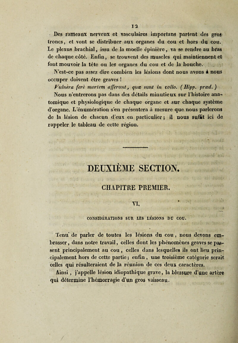 Des rameaux nerveux et vasculaires importans partent des gros troncs, et vont se distribuer aux organes du cou et hors du cou. Le plexus brachial, issu de la moelle épinière, va se rendre au bras de chaque côté. Enfin, se trouvent des muscles qui maintiennent et font mouvoir la tête ou les organes du cou et de la bouche. N est-ce pas assez dire combien les lésions dont nous avons à nous occuper doivent être graves ! Vuhièra ferè mortem affermit > qaæ sunt in collo. ( Hipp. prœd. ) Nous n’entrerons pas dans des détails minutieux sur l’histoire ana- tomique et physiologique de chaque organe et -sur chaque système d’organe. L’énumération s’en présentera à mesure que nous parlerons de la lésion de chacun d’eux en particulier ; il nous suffit ici de rappeler le tableau de cette région. DEUXIÈME SECTION. CHAPITRE PREMIER. CONSIDÉRATIONS SUR LES LÉSIONS DU COU. Tenu de parler de toutes les lésions du cou , nous devons em¬ brasser, dans notre travail) celles dont les phénomènes graves se pas¬ sent principalement au cou , celles dans lesquelles ils ont lieu prin¬ cipalement hors de cette partie; enfin, une troisième catégorie serait celles qui résulteraient de la réunion de ces deux caractères. Ainsi, j’appelle lésion idiopathique grave, la blessure d’une artère qui détermine l’hémorragie d’un gros vaisseau.