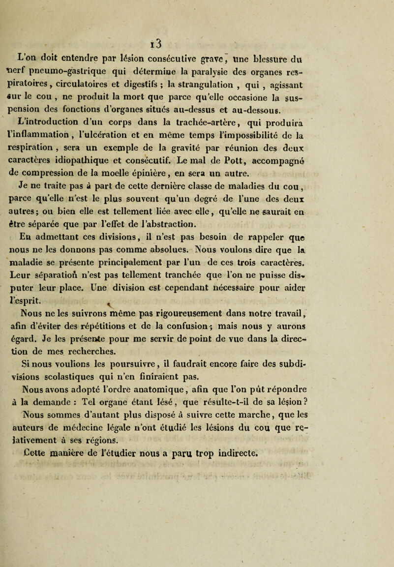L’on doit entendre par lésion consécutive grave, Une blessure du tierf pneumo-gastrique qui détermine la paralysie des organes res¬ piratoires , circulatoires et digestifs ; la strangulation , qui , agissant aur le cou , ne produit la mort que parce quelle occasione la sus¬ pension des fonctions d’organes situés au-dessus et au-dessous. L’introduction d’un corps dans la trachée-artère, qui produira l’inflammation, l’ulcération et en même temps l’impossibilité de la respiration , sera un exemple de la gravité par réunion des deux caractères idiopathique et consécutif. Le mal de Pott, accompagné de compression de la moelle épinière, en sera un autre. Je ne traite pas à part de cette dernière classe de maladies du cou, parce quelle n’est le plus souvent qu’un degré de l’une des deux autres ; ou bien elle est tellement liée avec elle, qu’elle ne saurait en être séparée que par l’effet de l’abstraction. En admettant ces divisions, il n’est pas besoin de rappeler que nous ne les donnons pas comme absolues. Nous voulons dire que la maladie se présente principalement par l’un de ces trois caractères. Leur séparation n’est pas tellement tranchée que l’on ne puisse dis-* puter leur place. Une division est cependant nécessaire pour aider l’esprit. . Nous ne les suivrons même pas rigoureusement dans notre travail, afin d’éviter des répétitions et de la confusion^ mais nous y aurons égard. Je les présente pour me servir de point de vue dans la direc¬ tion de mes recherches. Si nous voulions les poursuivre, il faudrait encore faire des subdi¬ visions scolastiques qui n’en finiraient pas. Nous avons adopté l’ordre anatomique, afin que l’on pût répondre à la demande : Tel organe étant lésé, que résulte-t-il de sa lésion ? Nous sommes d’autant plus disposé à suivre cette marche, que les auteurs de médecine légale n’ont étudié les lésions du cou que re¬ lativement à ses régions. Cette manière de l’étudier nous a paru trop indirecte.