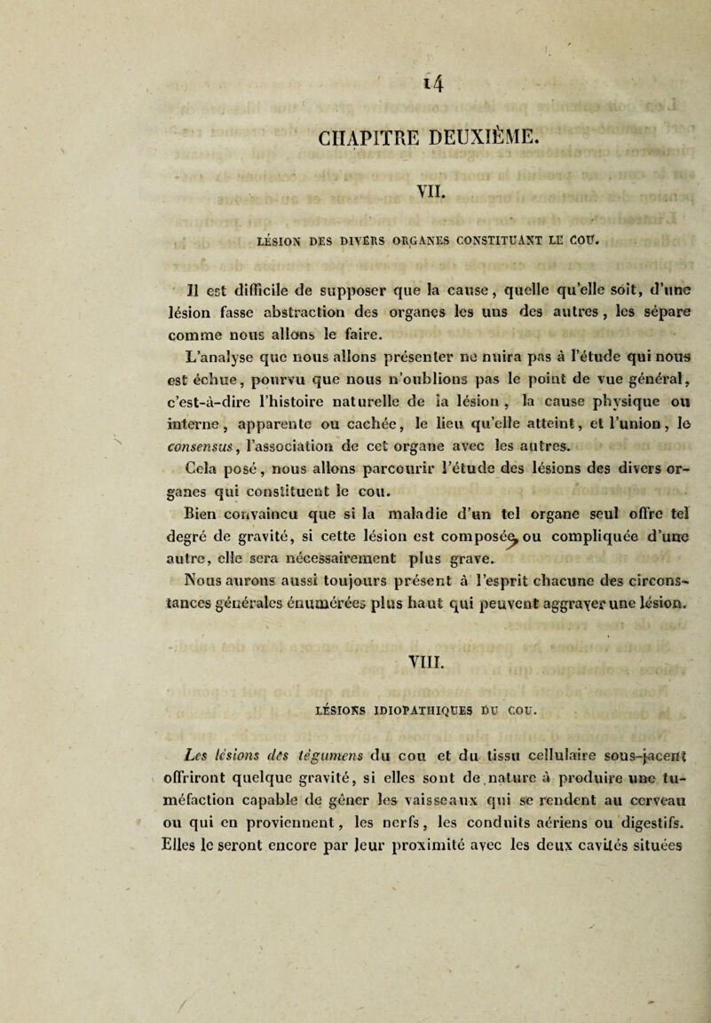 CHAPITRE DEUXIÈME. - • * ■' >-• ' ■ ‘ * • T \ ' a n ■ : , »jL ■ «j 4 •- vu. LÉSION DES DIVERS ORGANES CONSTITUANT LE COU. Il est difficile de supposer que la cause, quelle qu’elle soit, d’une lésion fasse abstraction des organes les uns des autres, les sépare comme nous allons le faire. L’analyse que nous allons présenter ne nuira pas à l’étude qui nous est échue, pourvu que nous n’oublions pas le point de vue général, c’est-à-dire l’histoire naturelle de ia lésion , la cause physique ou interne, apparente ou cachée, le lieu qu’elle atteint, et l’union, Io consensus, l’association de cet organe avec les autres. Cela posé, nous allons parcourir l’étude des lésions des divers or¬ ganes qui constituent le cou. Bien convaincu que si la maladie d’un tel organe seul offre tel degré de gravité, si cette lésion est composée^ou compliquée d’une autre, elle sera nécessairement plus grave. Nous aurons aussi toujours présent à l’esprit chacune des circons* tances générales énumérées plus haut qui peuvent aggraver une lésion. / i VIII. LÉSIONS IDIOPATHIQUES DU COU. Les lésions clés tëgumens du cou et du tissu cellulaire sous-jacent offriront quelque gravité, si elles sont de nature à produire une tu¬ méfaction capable de gêner les vaisseaux qui se rendent au cerveau ou qui en proviennent, les nerfs, les conduits aériens ou digestifs. Elles le seront encore par leur proximité ayec les deux cavités situées /