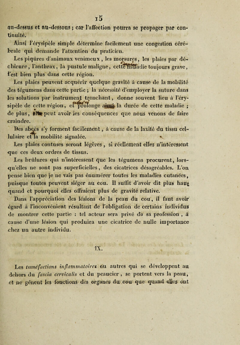 ï5 gu-dessus et au-dessous ; car l’affection pourra se propager par con¬ tinuité. Ainsi l’érysipèle simple détermine facilement une congestion céré¬ brale qui demande l’attention du praticien. Les piqûres d’animaux venimeux , les morsures, les plaies par dé¬ chirure, l’anthrax, la pustule maligne, cett^nîSfadie toujours grave, l’est bien plus dans cette région. Les plaies peuvent acquérir quelque gravité à cause de la mobilité des tégumens dans cette partie ; la nécessité d’employer la suture dans les solutions par instrumem; tranchant, donne souvent lieu à l’éry¬ sipèle de cette région, etprolonge la durée de cette maladie ; de plus, fcHs*peut avoir *es conséquences que nous venons de faire craindre. s Des abcès s’y forment facilement, à cause de la laxité du tissu cel¬ lulaire etïa mobilité signalée. v Les plaies contuses seront légères , si réellement elles n’intéressent que ces deux ordres de tissus. Les brûlures qui n’intéressent que les tégumens procurent, lors¬ qu’elles ne sont pas superficielles, des cicatrices désagréables. L’on pense bien que je ne vais pas énumérer toutes les maladies cutanées, puisque toutes peuvent siéger au cou. Il suffit d’avoir dit plus hau£ quand et pourquoi elles offraient plus de gravité relative. Dans l’appréciation des lésions de la peau du cou, il faut avoir égard à Finconvénient résultant de l’obligation de certains individus de montrer cette partie : tel acteur sera privé dé sa profession , â cause d’une lésion qui produira une cicatrice de nulle importance chez un autre individu. IX. Les tuméfactions inflammatoires ou autres qui se développent au dehors du fascia ccrvicalis et du peaucier , se portent vers la peau, et ne gênent les fonctions des organes du cou que quand elles ont