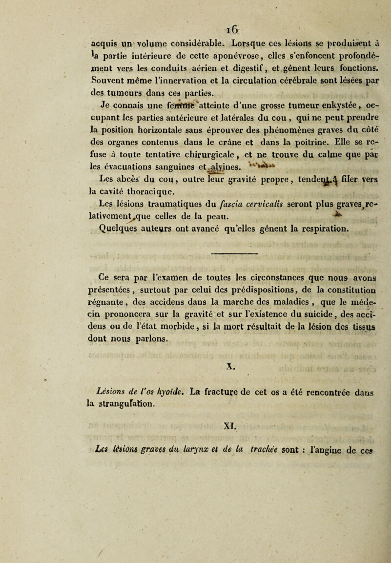 acquis un volume considérable. Lorsque ces lésions se produisent â partie intérieure de cette aponévrose, elles s’enfoncent profondé¬ ment vers les conduits aérien et digestif, et gênent leurs fonctions. Souvent même l’innervation et la circulation cérébrale sont lésées par des tumeurs dans ces parties. Je connais une férïtfiîifc atteinte d’une grosse tumeur enkystée, oc¬ cupant les parties antérieure et latérales du cou , qui ne peut prendre la position horizontale sans éprouver des phénomènes graves du côté des organes contenus dans le crâne et dans la poitrine. Elle se re¬ fuse à toute tentative chirurgicale, et ne trouve du calme que par les évacuations sanguines et.-alvines. Les abcès' du cou > outre leur gravité propre, tendeq^ filer vers la cavité thoracique. Les lésions traumatiques du fascia cervicalis seront plus graves^re^ lativement,que celles de la peau. ^ Quelques auteurs ont avancé quelles gênent la respiration. Ce sera par l’examen de toutes les circonstances que nous avons présentées, surtout par celui des prédispositions, de la constitution régnante, des accidens dans la marche des maladies , que le méde¬ cin prononcera sur la gravité et sur l’existence du suicide, des accî- dens ou de l’état morbide, si la mort résultait de la lésion des tissus dont nous parlons. X. Lésions de Los hyoïde. La fracture de cet os a été rencontrée dans la strangulation. XI. Les lésions graves du larynx et de la trachée sont : l’angine de ces