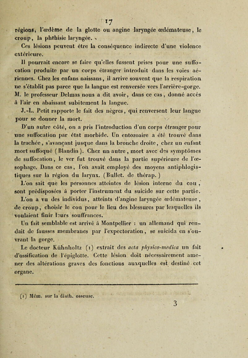 *7 régions, l’oedème de la glotte ou angine laryngée oedémateuse, le croup, la phthisie laryngée, v Ces lésions peuvent être la conséquence indirecte d’une violence extérieure. 11 pourrait encore se faire qu’elles fussent prises pour une suffo¬ cation produite par un corps étranger introduit dans les voies aé¬ riennes. Chez les enfans naissans, il arrive souvent que la respiration ne s’établit pas parce que la langue est renversée vers l’arrière-gorge. M. le professeur Delmas nous a dit avoir, dans ce cas, donné accès à l’air en abaissant subitement la langue. J.-L. Petit rapporte le fait des nègres, qui renversent leur langue pour se donner la mort. D’un autre côté, on a pris l’introduction d’un corps étranger pour une suffocation par état morbide. Un entozoaire a été trouvé dans la trachée, s’avançant jusque dans la bronche droite, chez un enfant mort suffoqué ( Blandin ). Chez un autre , mort avec des symptômes de suffocation, le ver fut trouvé dans la partie supérieure de l’oe¬ sophage. Dans ce cas, loti avait employé des moyens antiphlogis¬ tiques sur la région du larynx. (Bullet. de thérap. ) L’on sait que les personnes atteintes de lésion interne du cou , sont prédisposées à porter l’instrument du suicide sur cette partie. L’on a vu des individus, atteints d’angine laryngée œdémateuse, de croup, choisir le cou pour le lieu des blessures par lesquelles ils voulaient finir leurs souffrances. Un fait semblable est arrivé à Montpellier : un allemand qui ren¬ dait de fausses membranes par l’expectoration, se suicida en s’ou¬ vrant la gorge. Le docteur Kühnholtz (1) extrait des acta physico-mcdica un fait d’ossification de l'épiglotte. Cette lésion doit nécessairement ame¬ ner des altérations graves des fonctions auxquelles est destine cet organe. (i) Mém. sur la dialh. osseuse. 3