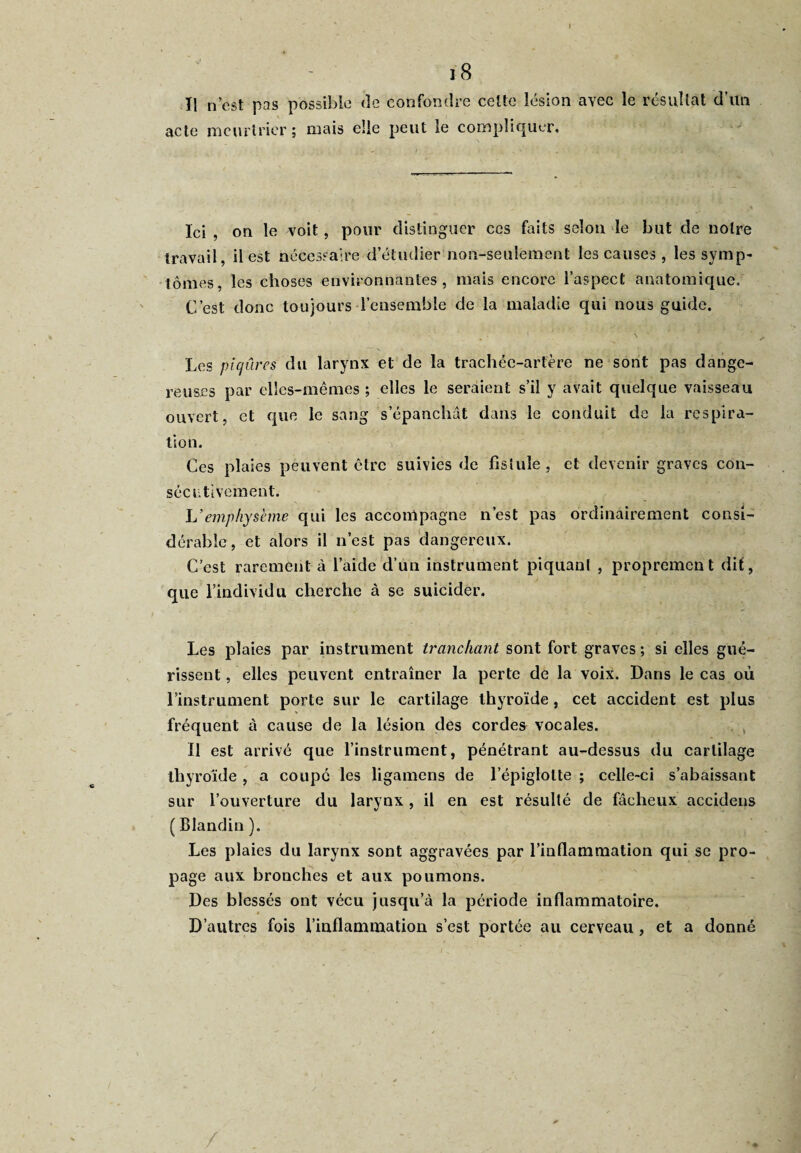 I j 8 Il n’cst pas possible de confondre cette lésion avec le résultat d’un acte meurtrier; mais elle peut le compliquer. . / , • -, *Tu Ici , on le voit, pour distinguer ces faits selon le but de notre travail, il est nécessaire d’étudier non-seulement les causes, les symp¬ tômes, les choses environnantes, mais encore l’aspect anatomique. C’est donc toujours l’ensemble de la maladie qui nous guide. Les piqûres du larynx et de la trachée-artère ne sont pas dange¬ reuses par elles-mêmes ; elles le seraient s’il y avait quelque vaisseau ouvert, et que le sang s’épanchât dans le conduit de la respira¬ tion. Ces plaies peuvent être suivies de fistule, et devenir graves con¬ sécutivement. .■s 4 ? •; i L’emphysème qui les accompagne n’est pas ordinairement consi¬ dérable, et alors il n’est pas dangereux. C’est rarement à l’aide d’un instrument piquant , proprement dit, que l’individu cherche à se suicider. Les plaies par instrument tranchant sont fort graves ; si elles gué¬ rissent , elles peuvent entraîner la perte de la voix. Dans le cas où l’instrument porte sur le cartilage thyroïde , cet accident est plus fréquent à cause de la lésion des cordes vocales. Il est arrivé que l’instrument, pénétrant au-dessus du cartilage thyroïde , a coupe les ligamens de lepiglolte ; celle-ci s’abaissant sur l’ouverture du larynx, il en est résulté de fâcheux accidens ( Blandin ). Les plaies du larynx sont aggravées par l’inflammation qui se pro¬ page aux bronches et aux poumons. Des blessés ont vécu jusqu’à la période inflammatoire. D’autres fois l’inflammation s’est portée au cerveau, et a donné /