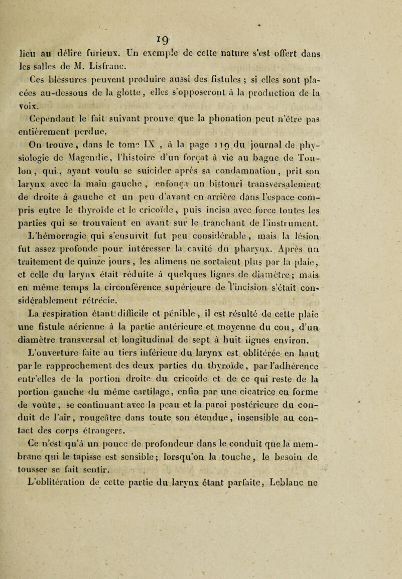 lieu au délire furieux. Un exemple de cette nature s’est offert dans les salles de M. Lisfranc. Ces blessures peuvent produire aussi des fistules ; si elles sont pla¬ cées au-dessous de la glotte, elles s’opposeront à la production de la voix. Cependant le fait suivant prouve que la phonation peut n’ètre pas entièrement perdue. On trouve, dans le tome IX , à la page 119 du journal de phy¬ siologie de Magendie, l’histoire d’un forçat à vie au bagne de Tou¬ lon, qui, ayant voulu se suicider après sa condamnation, prit son larynx avec la main gauche , enfonça un bistouri transversalement de droite à gauche et un peu d’avant en arrière dans l’espace com¬ pris entre le thyroïde et le cricoïde , puis incisa avec force toutes les parties qui se trouvaient en avant sur le tranchant de l’instrument. L’hémorragie qui s’ensuivit fut peu considérable , mais la lésion fut assez profonde pour intéresser la cavité du pharynx. Après un traitement de quinze jours, les alimens ne sortaient plus par la plaie, et celle du larynx était réduite à quelques lignes de diamètre; mais en même temps la circonférence supérieure de l’incision s’était con¬ sidérablement rétrécie. La respiration étant difficile et pénible , il est résulté de cette plaie une fistule aérienne à la partie antérieure et moyenne du cou, d’un diamètre transversal et longitudinal de sept à huit lignes environ. L’ouverture faite au tiers inférieur du larynx est oblitérée en haut parle rapprochement des deux parties du thyroïde, par l’adhérence entr’elles de la portion droite du cricoïde et de ce qui reste de la portion gauche du même cartilage, enfin par une cicatrice en forme de voûte , se continuant avec la peau et la paroi postérieure du con¬ duit de l’air, rougeâtre dans toute son étendue, insensible au con¬ tact des corps étrangers. Ce n’est qu’à un pouce de profondeur dans le conduit que la mem¬ brane qui le tapisse est sensible; lorsqu’on la touche, le besoin de tousser se fait sentir. L’oblitération de cette partie du larynx étant parfaite, Leblanc ne