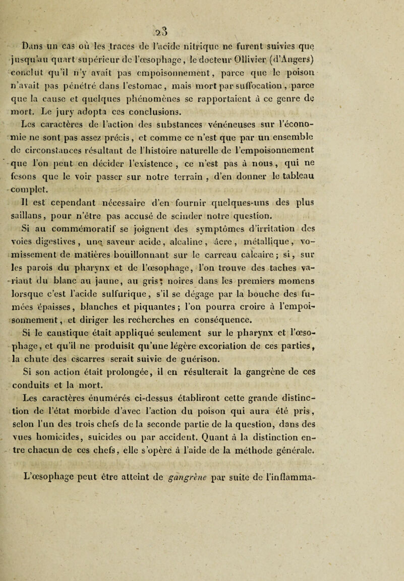 <23 Dans un cas où les .traces de l’acide nitrique ne furent suivies que jusqu’au quart supérieur de l’œsophage, le docteur Ollivier (d’Angers) conclut qu’il n’y avait pas empoisonnement, parce que le poison n’avait pas pénétré dans l’estomac, mais mort par suffocation , parce que la cause et quelques phénomènes se rapportaient à ce genre de mort. Le jury adopta ces conclusions. Les caractères de l’action des substances vénéneuses sur l’écono¬ mie ne sont pas assez précis, et comme ce n’est que par un ensemble de circonstances résultant de l’histoire naturelle de l’empoisonnement que l’on peut en décider l’existence, ce n’est pas à nous, qui ne fesons que le voir passer sur notre terrain , d’en donner le tableau complet. 11 est cependant nécessaire d’en fournir quelques-uns des plus saillans, pour n’être pas accusé de scinder notre question. Si au commémoratif se joignent des symptômes d’irritation des voies digestives , une saveur acide, alcaline, âcre, métallique, vo¬ missement de matières bouillonnant sur le carreau calcaire; si, sur les parois du pharynx et de l’œsophage, l’on trouve des taches va¬ riant du blanc au jaune, au gris? noires dans les premiers momens lorsque c’est l’acide sulfurique, s’il se dégage par la bouche des fu¬ mées épaisses, blanches et piquantes ; l’on pourra croire à l’empoi¬ sonnement, et diriger les recherches en conséquence. Si le caustique était appliqué seulement sur le pharynx et l’œso¬ phage, et qu’il ne produisît qu’une légère excoriation de ces parties, la chute des escarres serait suivie de guérison. Si son action était prolongée, il en résulterait la gangrène de ces conduits et la mort. Les caractères énumérés ci-dessus établiront cette grande distinc¬ tion de l’état morbide d’avec l’action du poison qui aura été pris, selon l’un des trois chefs delà seconde partie de la question, dans des vues homicides, suicides ou par accident. Quant à la distinction en¬ tre chacun de ces chefs, elle s’opère à l’aide de la méthode générale. L’œsophage peut être atteint de gangrené par suite de l’inflamma-