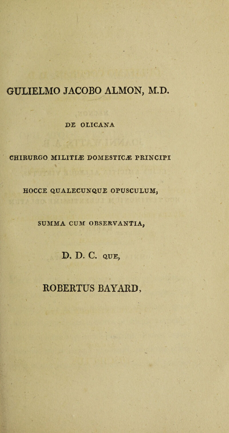 GULIELMO JACOBO ALMON, M.D DE OLICANA CHIRURGO MILITIJE DOMESTIC;® PRINCIPI HOCCE QUALECUNQUE OPUSCULUM, SUMMA CUM OBSERVANTIA, D. D. C. QUE, ROBERTUS BAYARD,
