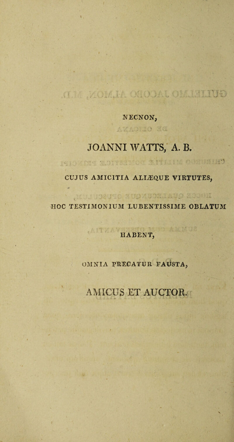 NECNQN, JOANNI WATTS, A. B. ... t ■ , * \ CUJUS AMICITIA ALI^EQUE VIRTUTES, HOC TESTIMONIUM LUBENTISSIME OBLATUM HABENT, OMNIA PRECATUR FAUSTA, AMICUS ET AUCTOFw