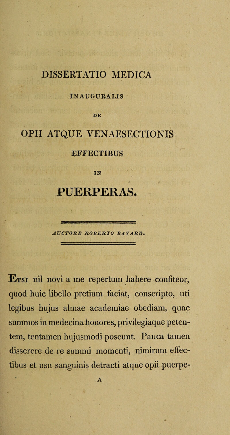 INAUGURALIS DE OPII ATQUE VENAESECTIONIS EFFECTIBUS IN A / PUERPERAS. AUCTORE ROBERTO BAYARD. Etsi nil novi a me repertum habere confiteor, quod huic libello pretium faciat, conscripto, uti legibus hujus almae academiae obediam, quae summos in medecina honores, privilegiaque peten- tem, tentamen hujusmodi poscunt. Pauca tamen disserere de re summi momenti, nimirum eftec- tibus et usu sanguinis detracti atque opii puerpe- A