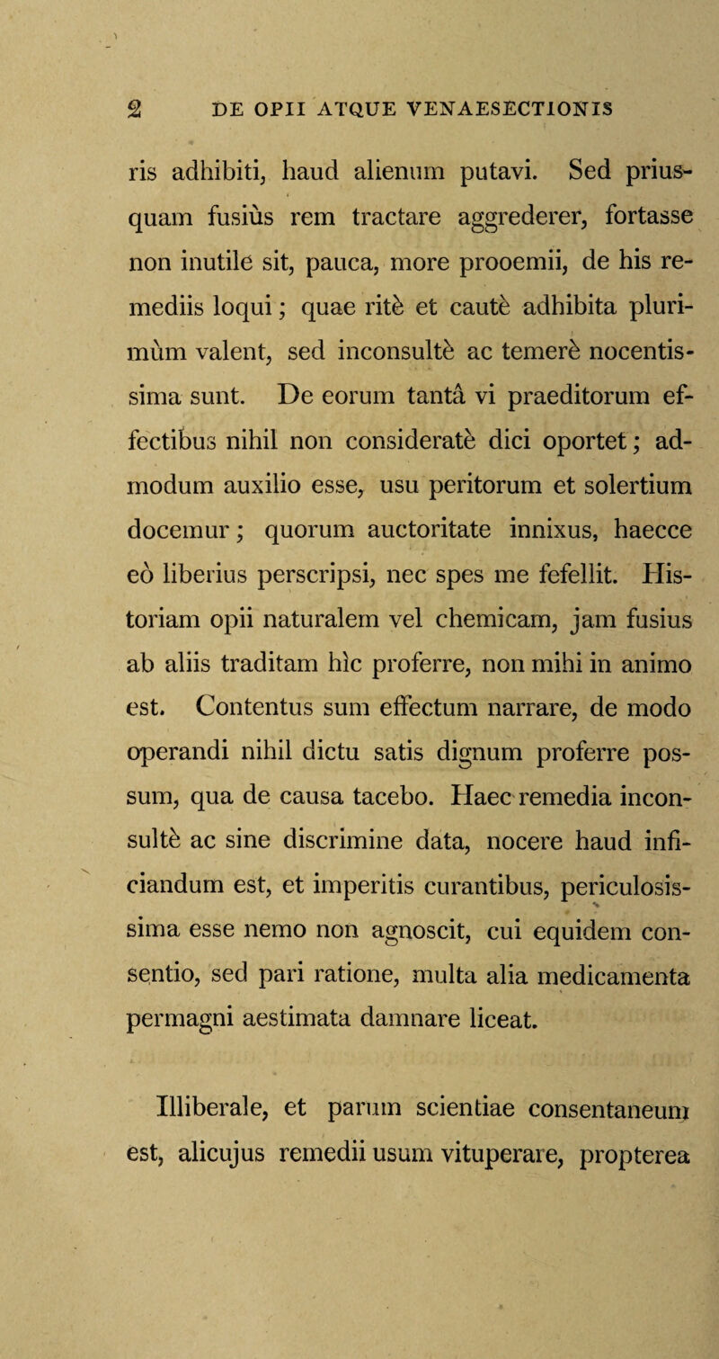 ris adhibiti, baud alienum putavi. Sed prius- quam fusius rem tractare aggrederer, fortasse non inutile sit, pauca, more prooemii, de his re- mediis loqui; quae rit& et caute adhibita pluri- mum valent, sed inconsulte ac temer£ nocentis- sima sunt. De eorum tanta vi praeditorum ef- fectibus nihil non considerate dici oportet; ad- modum auxilio esse, usu peritorum et solertium docemur; quorum auctoritate innixus, haecce eo liberius perscripsi, nec spes me fefellit. His- toriam opii naturalem vel chemicam, jam fusius ab aliis traditam hie proferre, non mihi in animo est. Contentus sum effectum narrare, de modo operandi nihil dictu satis dignum proferre pos¬ sum, qua de causa tacebo. Haec remedia incon- sultb ac sine discrimine data, nocere baud infi- ciandum est, et impends curantibus, periculosis- sima esse nemo non agnoscit, cui equidem con- sentio, sed pari ratione, multa alia medicamenta permagni aestimata damnare liceat. Illiberale, et parutn scientiae consentaneum est, alicujus remedii usum vituperare, propterea