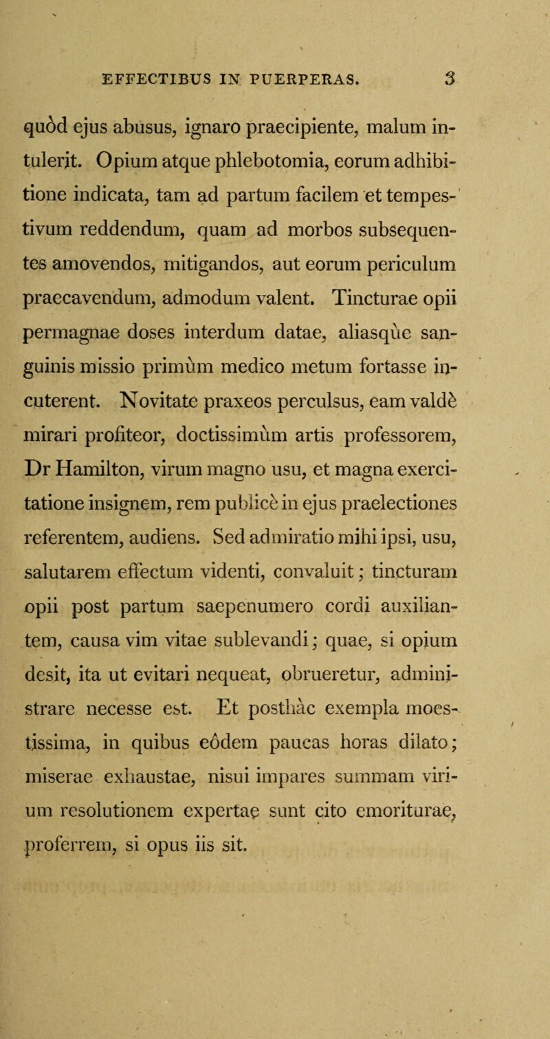 qubd ejus abusus, ignaro praecipiente, malum in- tulerit. Opium atque phlebotomia, eorum adhibi- tione indicata, tarn ad partum facilem et tempes- tivum reddendum, quam ad morbos subsequen- tes amovendos, mitigandos, aut eorum periculum praecavendum, admodum valent. Tincturae opii permagnae doses interdum datae, aliasque san¬ guinis missio primum medico metum fortasse in- cuterent. Novitate praxeos perculsus, earn valde mirari profiteor, cloctissimum artis professorem, Dr Hamilton, virum magno usu, et magna exerci- tatione insignem, rem publicein ejus praelectiones referentem, audiens. Sed admiratio mihi ipsi, usu, salutarem effectum videnti, convaluit; tincturam opii post partum saepenumero cordi auxilian- tem, causa vim vitae sublevandi; quae, si opium desit, ita ut evitari nequeat, obrueretur, admini- strare necesse est. Et posthac exempla moes- tissima, in quibus eodem paucas horas dilato; miserae exhaustae, nisui impares summam viri- um resolutionem expertae sunt cito emoriturae, proferrem, si opus iis sit.