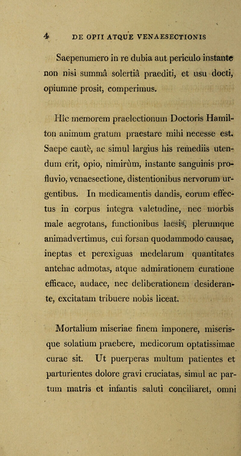 Saepenumero in re dubia aut periculo instante non nisi summa solertia praediti, et usu docti, opiumne prosit, comperimus. Hie memorem praelectionum Doctoris Hamil¬ ton animum gratum praestare mihi necesse est. Saepe caute, ac simul largius his remediis uten- dum erit, opio, nimirum, instante sanguinis pro- fluvio, venaesectione, distentionibus nervorum ur- gentibus. In medicamentis dandis, eorum effec- tus in corpus integra valetudine, nec morbis male aegrotans, functionibus laesis, pleruinque animadvertimus, cui forsan quodammodo causae, ineptas et perexiguas medelarum quantitates antehac admotas, atque admirationem curatione efficace, audace, nec deliberationem desideran- te, excitatam tribuere nobis liceat. Mortalium miseriae finem imponere, miseris- que solatium praebere, medicorum optatissimae curae sit. Ut puerperas multum patientes et parturientes dolore gravi cruciatas, simul ac par- turn matris et infantis saluti conciliaret, omni