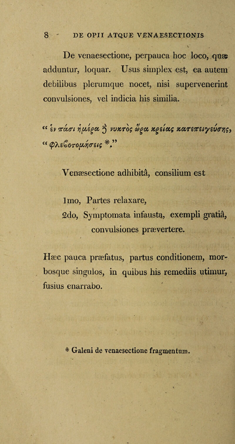 - V' De venaesectione, perpauca hoc loco, quae adduntur, loquar. Usus simplex est, ea autem debilibus plerumque nocet, nisi supervenerint convulsiones, vel indicia his similia. i( Iv mtri % [bigot, 3 vvzrog olgot, xgetug nurtffziyzvtrrig) €< (pX&SoTOfATjcrsig Venaesectione adhibita, consilium est Imo, Partes relaxare, 2do, Symptomata infausta, exempli gratia, convulsiones praevertere. Haec pauca praefatus, partus conditionem, mor- bosque singulos, in quibus his remediis utimur, fusius enarrabo. * Galeni de venaesectione fragmentum.