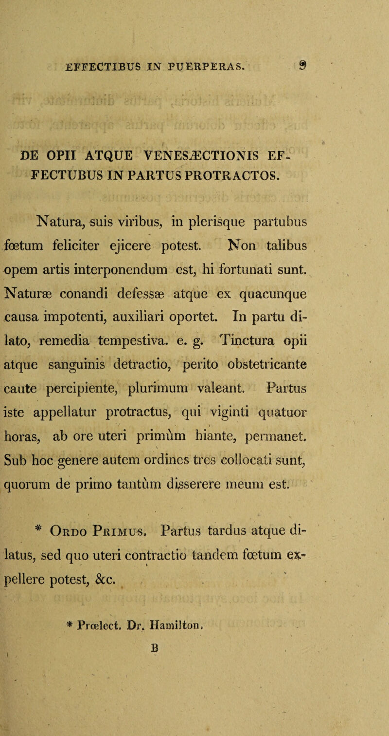 DE OPII ATQUE VENES^CTIONIS EF- FECTUBUS IN PARTUS PROTRACTOS. Natura, suis viribus, in plerisque partubus foetum feliciter ejicere potest. Non talibus opem artis interponendum est, hi fortunati sunt. Naturae conandi defessae atque ex quacunque causa impotenti, auxiliari oportet. In partu di- lato, remedia tempestiva. e. g. Tinctura opii atque sanguinis detractio, perito obstetricante caute percipiente, plurimum valeant. Partus iste appellatur protractus, qui viginti quatuor horas, ab ore uteri primum hiante, permanet. Sub hoc genere autem ordines tres collocati sunt, quorum de primo tan turn disserere meum est. # Ordo Primus, Partus tardus atque di- latus, sed quo uteri contractio tandem foetum ex¬ pel lere potest, &c. * Prcelect. Dr. Hamilton. B