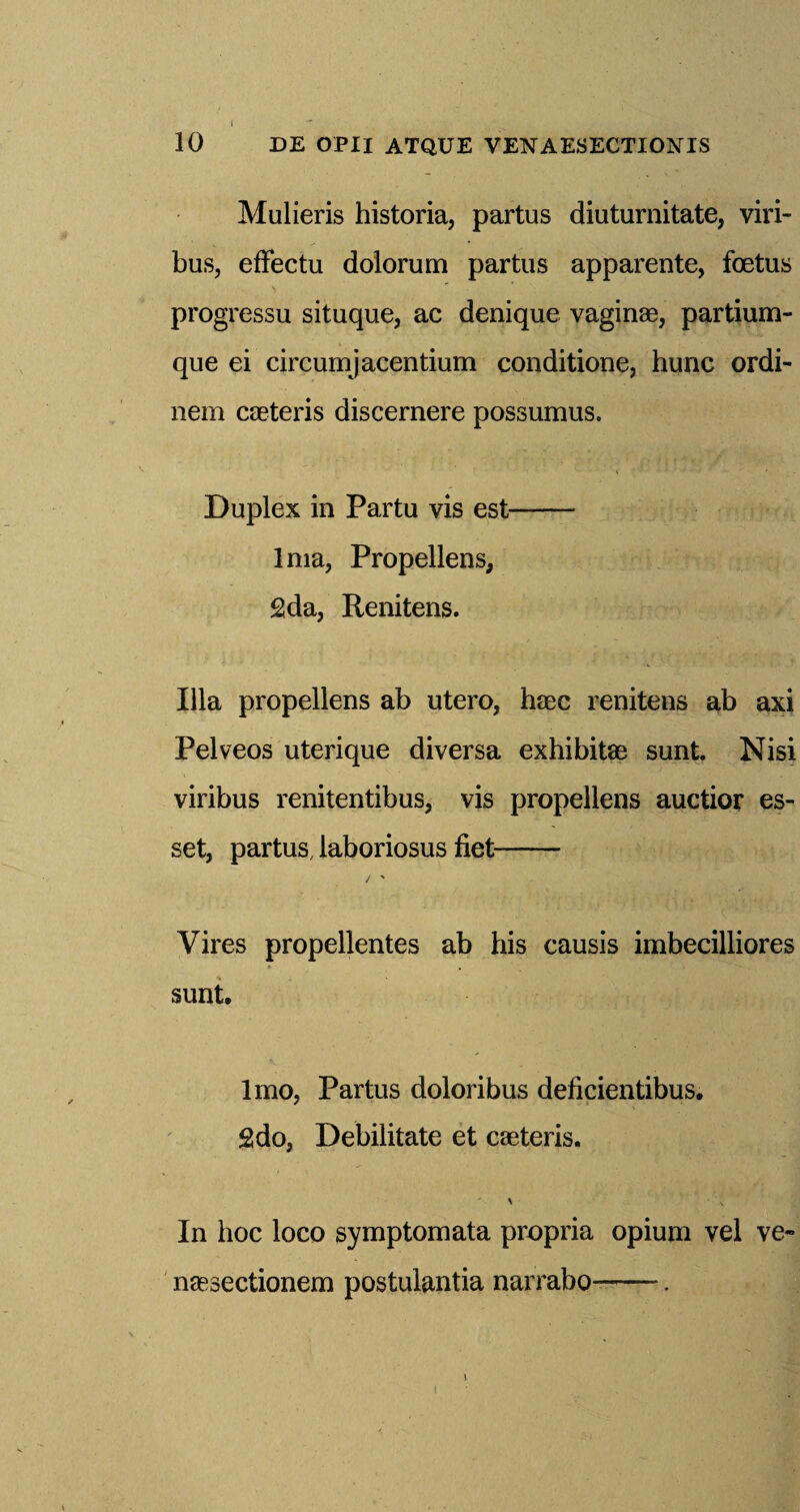 10 DE OPII ATQUE VENAESECTIONIS Mulieris historia, partus diuturnitate, viri- bus, effectu dolorum partus apparente, foetus progressu situque, ac denique vaginas, partium- que ei circumjacentium conditione, hunc ordi- nem caeteris discernere possumus. Duplex in Partu vis est- Ima, Propellens, 2da, Renitens. Ilia propellens ab utero, haec renitens ab axi Pelveos uteri que diversa exhibits sunt. Nisi viribus renitentibus, vis propellens auctior es- set, partus, laboriosus fiet- Vires propellentes ab his causis imbecilliores sunt. lmo, Partus doloribus deficientibus. 2do, Debilitate et caeteris. In hoc loco symptomata propria opium vel ve- naesectionem postulantia narrabo-. i